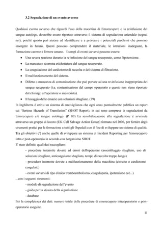 3.2 Segnalazione di un evento avverso
Qualsiasi evento avverso che riguardi l'uso della macchina di Emorecupero o la reinfusione del
sangue autologo, dovrebbe essere riportato attraverso il sistema di segnalazione aziendale (segnal
net), poiché questo può aiutare ad identificare e a prevenire i potenziali problemi che possono
insorgere in futuro. Questi possono comprendere il materiale, le istruzioni inadeguate, la
formazione carente e l'errore umano. Esempi di eventi avversi possono essere:
 Una severa reazione durante la re-infusione del sangue recuperato, come l'ipotensione.
 La mancata o scorretta etichettatura del sangue recuperato.
 La coagulazione del cardiotomo di raccolta o del sistema di filtrazione.
 Il malfunzionamento del sistema.
 Difetto o mancanza di comunicazione che può portare ad una re-infusione inappropriata del
sangue recuperato (i.e. contaminazione del campo operatorio e questo non viene riportato
dal chirurgo all'operatore o anestesista).
 Il lavaggio delle emazie con soluzioni sbagliate. (79)
In Inghilterra è attivo un sistema di emovigilanza che ogni anno puntualmente pubblica un report
sui “Serious Hazards of Transfusion” (SHOT Report), in cui sono comprese le segnalazioni da
Emorecupero e/o sangue autologo. (P, 80) La sensibilizzazione alla segnalazione è avvenuta
attraverso un gruppo di lavoro (UK Cell Salvage Action Group) formato nel 2006, per fornire degli
strumenti pratici per la formazione a tutti gli Ospedali con il fine di sviluppare un sistema di qualità.
Tra gli obiettivi c'è anche quello di sviluppare un sistema di Incident Reporting per l'emorecupero
intra e post-operatorio in accordo con l'organismo SHOT.
E' stato definito quali dati raccogliere:
- procedure interrotte dovute ad errori dell'operatore (assemblaggio sbagliato, uso di
soluzioni sbagliate, anticoagulante sbagliato, tempo di raccolta troppo lungo)
- procedure interrotte dovute a malfunzionamento della macchina (circuito o cardiotomo
coagulato)
- eventi avversi di tipo clinico tromboembolismo, coagulopatia, ipotensione ecc...)
...con i seguenti strumenti:
- modulo di segnalazione dell'evento
- guida per la stesura della segnalazione
- database
Per la completezza dei dati: numero totale delle procedure di emorecupero intraoperatorio e post-
operatorio eseguite.
11
 