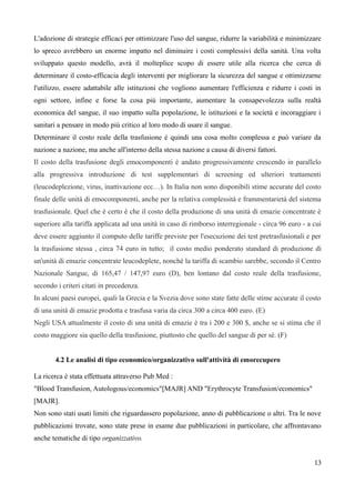 L'adozione di strategie efficaci per ottimizzare l'uso del sangue, ridurre la variabilità e minimizzare
lo spreco avrebbero un enorme impatto nel diminuire i costi complessivi della sanità. Una volta
sviluppato questo modello, avrà il molteplice scopo di essere utile alla ricerca che cerca di
determinare il costo-efficacia degli interventi per migliorare la sicurezza del sangue e ottimizzarne
l'utilizzo, essere adattabile alle istituzioni che vogliono aumentare l'efficienza e ridurre i costi in
ogni settore, infine e forse la cosa più importante, aumentare la consapevolezza sulla realtà
economica del sangue, il suo impatto sulla popolazione, le istituzioni e la società e incoraggiare i
sanitari a pensare in modo più critico al loro modo di usare il sangue.
Determinare il costo reale della trasfusione è quindi una cosa molto complessa e può variare da
nazione a nazione, ma anche all'interno della stessa nazione a causa di diversi fattori.
Il costo della trasfusione degli emocomponenti è andato progressivamente crescendo in parallelo
alla progressiva introduzione di test supplementari di screening ed ulteriori trattamenti
(leucodeplezione, virus, inattivazione ecc…). In Italia non sono disponibili stime accurate del costo
finale delle unità di emocomponenti, anche per la relativa complessità e frammentarietà del sistema
trasfusionale. Quel che è certo è che il costo della produzione di una unità di emazie concentrate è
superiore alla tariffa applicata ad una unità in caso di rimborso interregionale - circa 96 euro - a cui
deve essere aggiunto il computo delle tariffe previste per l'esecuzione dei test pretrasfusionali e per
la trasfusione stessa , circa 74 euro in tutto; il costo medio ponderato standard di produzione di
un'unità di emazie concentrate leucodeplete, nonché la tariffa di scambio sarebbe, secondo il Centro
Nazionale Sangue, di 165,47 / 147,97 euro (D), ben lontano dal costo reale della trasfusione,
secondo i criteri citati in precedenza.
In alcuni paesi europei, quali la Grecia e la Svezia dove sono state fatte delle stime accurate il costo
di una unità di emazie prodotta e trasfusa varia da circa 300 a circa 400 euro. (E)
Negli USA attualmente il costo di una unità di emazie è tra i 200 e 300 $, anche se si stima che il
costo maggiore sia quello della trasfusione, piuttosto che quello del sangue di per sé. (F)
4.2 Le analisi di tipo economico/organizzativo sull'attività di emorecupero
La ricerca è stata effettuata attraverso Pub Med :
"Blood Transfusion, Autologous/economics"[MAJR] AND "Erythrocyte Transfusion/economics"
[MAJR].
Non sono stati usati limiti che riguardassero popolazione, anno di pubblicazione o altri. Tra le nove
pubblicazioni trovate, sono state prese in esame due pubblicazioni in particolare, che affrontavano
anche tematiche di tipo organizzativo.
13
 