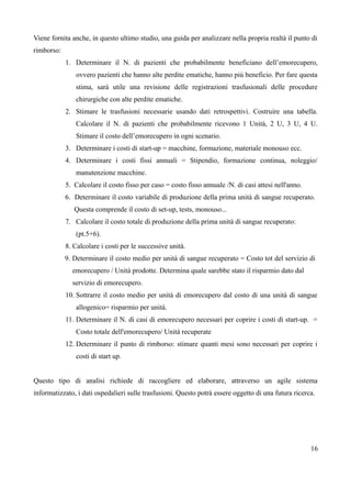 Viene fornita anche, in questo ultimo studio, una guida per analizzare nella propria realtà il punto di
rimborso:
1. Determinare il N. di pazienti che probabilmente beneficiano dell’emorecupero,
ovvero pazienti che hanno alte perdite ematiche, hanno più beneficio. Per fare questa
stima, sarà utile una revisione delle registrazioni trasfusionali delle procedure
chirurgiche con alte perdite ematiche.
2. Stimare le trasfusioni necessarie usando dati retrospettivi. Costruire una tabella.
Calcolare il N. di pazienti che probabilmente ricevono 1 Unità, 2 U, 3 U, 4 U.
Stimare il costo dell’emorecupero in ogni scenario.
3. Determinare i costi di start-up = macchine, formazione, materiale monouso ecc.
4. Determinare i costi fissi annuali = Stipendio, formazione continua, noleggio/
manutenzione macchine.
5. Calcolare il costo fisso per caso = costo fisso annuale /N. di casi attesi nell'anno.
6. Determinare il costo variabile di produzione della prima unità di sangue recuperato.
Questa comprende il costo di set-up, tests, monouso...
7. Calcolare il costo totale di produzione della prima unità di sangue recuperato:
(pt.5+6).
8. Calcolare i costi per le successive unità.
9. Determinare il costo medio per unità di sangue recuperato = Costo tot del servizio di
emorecupero / Unità prodotte. Determina quale sarebbe stato il risparmio dato dal
servizio di emorecupero.
10. Sottrarre il costo medio per unità di emorecupero dal costo di una unità di sangue
allogenico= risparmio per unità.
11. Determinare il N. di casi di emorecupero necessari per coprire i costi di start-up. =
Costo totale dell'emorecupero/ Unità recuperate
12. Determinare il punto di rimborso: stimare quanti mesi sono necessari per coprire i
costi di start up.
Questo tipo di analisi richiede di raccogliere ed elaborare, attraverso un agile sistema
informatizzato, i dati ospedalieri sulle trasfusioni. Questo potrà essere oggetto di una futura ricerca.
16
 