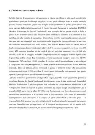 6 L'attività di emorecupero in Italia
In Italia l'attività di emorecupero intraoperatorio si ritiene sia diffusa in tutti quegli ospedali che
possiedono e praticano la chirurgia maggiore, ovvero quelle chirurgie dove le perdite ematiche
possono risultare importanti. Questo dato non può essere confermato in quanto questa attività non
viene tracciata dalle strutture competenti. Il Centro Nazionale Sangue ed in particolare il SISTRA
(Servizio Informativo dei Servizi Trasfusionali) non raccoglie dati su questa attività in Italia e
quindi si può affermare che di fatto non esiste alcun controllo né sull'entità e la diffusione di tale
metodica, né sulle modalità di esecuzione. L'unica fonte potrebbe essere quella commerciale, ma i
dati sono stati resi disponibili solo parzialmente dalle Aziende che commercializzano le macchine
ed il materiale monouso (tre nella realtà italiana). Due delle tre Aziende leader del settore, anche a
livello internazionale, hanno fornito i dati relativi al 2015 che sono i seguenti: Liva Nova: circa 190
centri; 472 macchine installate di due modelli diversi; materiale monouso: circa 20.000 solo
raccolte; 11.668 kit di lavaggio; 20.719 kit completi (raccolta più lavaggio). In totale significa che
le procedure andate a buon fine (completate, ovvero raccolta più recupero) sono circa 32.000.
Haemonetics: 595 macchine; 15.400 procedure di cui circa metà di queste collocate in ortopedia per
il recupero sia intra che post operatorio. La terza Azienda si dovrebbe collocare in una posizione
intermedia (dato da comunicazione personale) e quindi si potrebbe stimare che annualmente
vengono eseguite circa 67.000 procedure di emorecupero sia intra che post operatorie (per quanto
riguarda il post operatorio, prevalentemente in ortopedia).
A livello normativo, questa attività che riguarda il sangue, dovrebbe essere organizzata, garantita e
coordinata da parte dei Centri Trasfusionali di riferimento, come è stato scritto negli Standard di
Medicina Trasfusionale 2a
edizione giugno 2010 e ribadito nel recente Decreto Ministeriale n. 69
“ Disposizioni relative ai requisiti di qualità e sicurezza del sangue e degli emocomponenti”, del 2
novembre 2015: qui si riporta: all'art 23. “Il Servizio Trasfusionale cura il coordinamento tecnico di
emodiluzione preoperatoria e di recupero intra e post-operatorio, allo scopo di promuovere
l'appropriatezza delle indicazioni e la notifica di effetti indesisderati e incidenti gravi. La
responsabilità della gestione operativa di tali attività, è affidata ai medici anestesisti, per quanto
concerne l'emodiluizione pre-operatoria ed il recupero intra-operatorio, ed ai medici delle
specialità chirurgiche e/o anestesisti per quanto attiene al recupero post-operatorio.” (73)
20
 