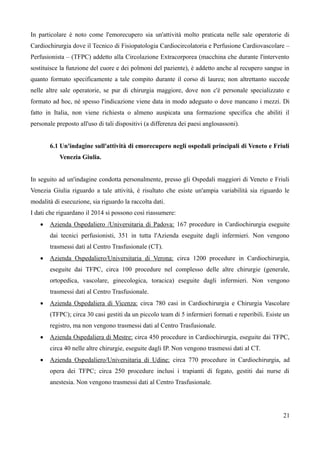 In particolare è noto come l'emorecupero sia un'attività molto praticata nelle sale operatorie di
Cardiochirurgia dove il Tecnico di Fisiopatologia Cardiocircolatoria e Perfusione Cardiovascolare –
Perfusionista – (TFPC) addetto alla Circolazione Extracorporea (macchina che durante l'intervento
sostituisce la funzione del cuore e dei polmoni del paziente), è addetto anche al recupero sangue in
quanto formato specificamente a tale compito durante il corso di laurea; non altrettanto succede
nelle altre sale operatorie, se pur di chirurgia maggiore, dove non c'è personale specializzato e
formato ad hoc, né spesso l'indicazione viene data in modo adeguato o dove mancano i mezzi. Di
fatto in Italia, non viene richiesta o almeno auspicata una formazione specifica che abiliti il
personale preposto all'uso di tali dispositivi (a differenza dei paesi anglosassoni).
6.1 Un'indagine sull'attività di emorecupero negli ospedali principali di Veneto e Friuli
Venezia Giulia.
In seguito ad un'indagine condotta personalmente, presso gli Ospedali maggiori di Veneto e Friuli
Venezia Giulia riguardo a tale attività, è risultato che esiste un'ampia variabilità sia riguardo le
modalità di esecuzione, sia riguardo la raccolta dati.
I dati che riguardano il 2014 si possono così riassumere:
 Azienda Ospedaliero /Universitaria di Padova: 167 procedure in Cardiochirurgia eseguite
dai tecnici perfusionisti, 351 in tutta l'Azienda eseguite dagli infermieri. Non vengono
trasmessi dati al Centro Trasfusionale (CT).
 Azienda Ospedaliero/Universitaria di Verona: circa 1200 procedure in Cardiochirurgia,
eseguite dai TFPC, circa 100 procedure nel complesso delle altre chirurgie (generale,
ortopedica, vascolare, ginecologica, toracica) eseguite dagli infermieri. Non vengono
trasmessi dati al Centro Trasfusionale.
 Azienda Ospedaliera di Vicenza: circa 780 casi in Cardiochirurgia e Chirurgia Vascolare
(TFPC); circa 30 casi gestiti da un piccolo team di 5 infermieri formati e reperibili. Esiste un
registro, ma non vengono trasmessi dati al Centro Trasfusionale.
 Azienda Ospedaliera di Mestre: circa 450 procedure in Cardiochirurgia, eseguite dai TFPC,
circa 40 nelle altre chirurgie, eseguite dagli IP. Non vengono trasmessi dati al CT.
 Azienda Ospedaliero/Universitaria di Udine: circa 770 procedure in Cardiochirurgia, ad
opera dei TFPC; circa 250 procedure inclusi i trapianti di fegato, gestiti dai nurse di
anestesia. Non vengono trasmessi dati al Centro Trasfusionale.
21
 