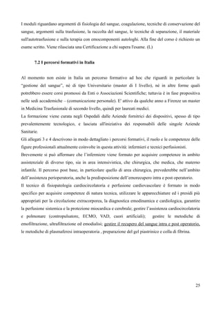 I moduli riguardano argomenti di fisiologia del sangue, coagulazione, tecniche di conservazione del
sangue, argomenti sulla trasfusione, la raccolta del sangue, le tecniche di separazione, il materiale
sull'autotrasfusione e sulla terapia con emocomponenti autologhi. Alla fine del corso è richiesto un
esame scritto. Viene rilasciata una Certificazione a chi supera l'esame. (L)
7.2 I percorsi formativi in Italia
Al momento non esiste in Italia un percorso formativo ad hoc che riguardi in particolare la
“gestione del sangue”, né di tipo Universitario (master di I livello), né in altre forme quali
potrebbero essere corsi promossi da Enti o Associazioni Scientifiche; tuttavia è in fase propositiva
nelle sedi accademiche – (comunicazione personale). E' attivo da qualche anno a Firenze un master
in Medicina Trasfusionale di secondo livello, quindi per laureati medici.
La formazione viene curata negli Ospedali dalle Aziende fornitrici dei dispositivi, spesso di tipo
prevalentemente tecnologico, e lasciata all'iniziativa dei responsabili delle singole Aziende
Sanitarie.
Gli allegati 3 e 4 descrivono in modo dettagliato i percorsi formativi, il ruolo e le competenze delle
figure professionali attualmente coinvolte in questa attività: infermieri e tecnici perfusionisti.
Brevemente si può affermare che l’infermiere viene formato per acquisire competenze in ambito
assistenziale di diverso tipo, sia in area intensivistica, che chirurgica, che medica, che materno
infantile. Il percorso post base, in particolare quello di area chirurgica, prevederebbe nell’ambito
dell’assistenza perioperatoria, anche la predisposizione dell’emorecupero intra e post operatorio.
Il tecnico di fisiopatologia cardiocircolatoria e perfusione cardiovascolare è formato in modo
specifico per acquisire competenze di natura tecnica, utilizzare le apparecchiature ed i presidi più
appropriati per la circolazione extracorporea, la diagnostica emodinamica e cardiologica, garantire
la perfusione sistemica e la protezione miocardica e cerebrale; gestire l’assistenza cardiocircolatoria
e polmonare (contropulsatore, ECMO, VAD, cuori artificiali); gestire le metodiche di
emofiltrazione, ultrafiltrazione ed emodialisi; gestire il recupero del sangue intra e post operatorio,
le metodiche di plasmaferesi intraoperatoria , preparazione del gel piastrinico e colla di fibrina.
25
 
