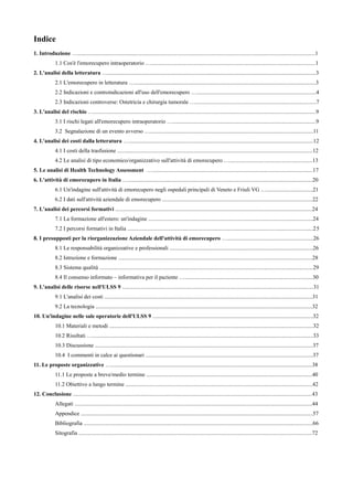 Indice
1. Introduzione ….........................................................................................................................................................................1
1.1 Cos'è l'emorecupero intraoperatorio ….....................................................................................................................1
2. L'analisi della letteratura …....................................................................................................................................................3
2.1 L'emorecupero in letteratura ….................................................................................................................................3
2.2 Indicazioni e controindicazioni all'uso dell'emorecupero ….....................................................................................4
2.3 Indicazioni controverse: Ostetricia e chirurgia tumorale …......................................................................................7
3. L'analisi del rischio …..............................................................................................................................................................9
3.1 I rischi legati all'emorecupero intraoperatorio …......................................................................................................9
3.2 Segnalazione di un evento avverso …....................................................................................................................11
4. L'analisi dei costi dalla letteratura …...................................................................................................................................12
4.1 I costi della trasfusione ...........................................................................................................................................12
4.2 Le analisi di tipo economico/organizzativo sull'attività di emorecupero …...........................................................13
5. Le analisi di Health Technology Assessment …..................................................................................................................17
6. L'attività di emorecupero in Italia …...................................................................................................................................20
6.1 Un'indagine sull'attività di emorecupero negli ospedali principali di Veneto e Friuli VG ….................................21
6.2 I dati sull'attività aziendale di emorecupero ...........................................................................................................22
7. L'analisi dei percorsi formativi ............................................................................................................................................24
7.1 La formazione all'estero: un'indagine .....................................................................................................................24
7.2 I percorsi formativi in Italia ....................................................................................................................................25
8. I presupposti per la riorganizzazione Aziendale dell'attività di emorecupero ….............................................................26
8.1 Le responsabilità organizzative e professionali ......................................................................................................26
8.2 Istruzione e formazione ..........................................................................................................................................28
8.3 Sistema qualità ........................................................................................................................................................29
8.4 Il consenso informato – informativa per il paziente …...........................................................................................30
9. L'analisi delle risorse nell'ULSS 9 ........................................................................................................................................31
9.1 L'analisi dei costi ....................................................................................................................................................31
9.2 La tecnologia ..........................................................................................................................................................32
10. Un'indagine nelle sale operatorie dell'ULSS 9 ..................................................................................................................32
10.1 Materiali e metodi .................................................................................................................................................32
10.2 Risultati ….............................................................................................................................................................33
10.3 Discussione ...........................................................................................................................................................37
10.4 I commenti in calce ai questionari .......................................................................................................................37
11. Le proposte organizzative …...............................................................................................................................................38
11.1 Le proposte a breve/medio termine ......................................................................................................................40
11.2 Obiettivo a lungo termine .....................................................................................................................................42
12. Conclusione ..........................................................................................................................................................................43
Allegati .........................................................................................................................................................................44
Appendice .....................................................................................................................................................................57
Bibliografia ...................................................................................................................................................................66
Sitografia ......................................................................................................................................................................72
 