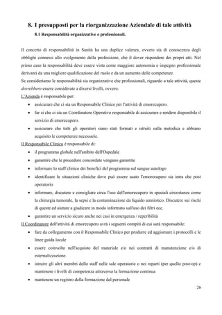8. I presupposti per la riorganizzazione Aziendale di tale attività
8.1 Responsabilità organizzative e professionali.
Il concetto di responsabilità in Sanità ha una duplice valenza, ovvero sia di conoscenza degli
obblighi connessi allo svolgimento della professione, che il dover rispondere dei propri atti. Nel
primo caso la responsabilità deve essere vista come maggiore autonomia e impegno professionale
derivanti da una migliore qualificazione del ruolo e da un aumento delle competenze.
Se consideriamo le responsabilità sia organizzative che professionali, riguardo a tale attività, queste
dovrebbero essere considerate a diversi livelli, ovvero:
L'Azienda è responsabile per:
 assicurare che ci sia un Responsabile Clinico per l'attività di emorecupero.
 far si che ci sia un Coordinatore Operativo responsabile di assicurare e rendere disponibile il
servizio di emorecupero.
 assicurare che tutti gli operatori siano stati formati e istruiti sulla metodica e abbiano
acquisito le competenze necessarie.
Il Responsabile Clinico è responsabile di:
 il programma globale nell'ambito dell'Ospedale
 garantire che le procedure concordate vengano garantite
 informare lo staff clinico dei benefici del programma sul sangue autologo
 identificare le situazioni cliniche dove può essere usato l'emorecupero sia intra che post
operatorio
 informare, discutere e consigliare circa l'uso dell'emorecupero in speciali circostanze come
la chirurgia tumorale, la sepsi e la contaminazione da liquido amniotico. Discutere sui rischi
di queste ed aiutare a giudicare in modo informato sull'uso dei filtri ecc.
 garantire un servizio sicuro anche nei casi in emergenza / reperibilità
Il Coordinatore dell'attività di emorecupero avrà i seguenti compiti di cui sarà responsabile:
 fare da collegamento con il Responsabile Clinico per produrre ed aggiornare i protocolli e le
linee guida locale
 essere coinvolto nell'acquisto del materiale e/o nei contratti di manutenzione e/o di
esternalizzazione.
 istruire gli altri membri dello staff nelle sale operatorie o nei reparti (per quello post-op) e
mantenere i livelli di competenza attraverso la formazione continua
 mantenere un registro della formazione del personale
26
 
