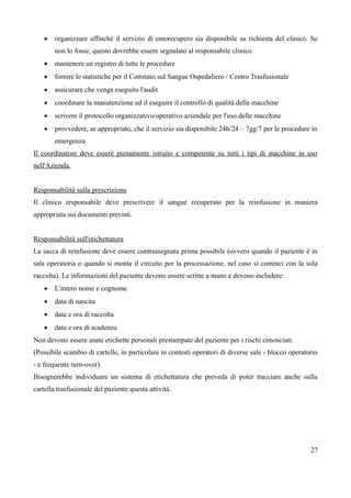  organizzare affinché il servizio di emorecupero sia disponibile su richiesta del clinico. Se
non lo fosse, questo dovrebbe essere segnalato al responsabile clinico.
 mantenere un registro di tutte le procedure
 fornire le statistiche per il Comitato sul Sangue Ospedaliero / Centro Trasfusionale
 assicurare che venga eseguito l'audit
 coordinare la manutenzione ed il eseguire il controllo di qualità delle macchine
 scrivere il protocollo organizzativo/operativo aziendale per l'uso delle macchine
 provvedere, se appropriato, che il servizio sia disponibile 24h/24 – 7gg/7 per le procedure in
emergenza
Il coordinatore deve essere pienamente istruito e competente su tutti i tipi di macchine in uso
nell'Azienda.
Responsabilità sulla prescrizione
Il clinico responsabile deve prescrivere il sangue recuperato per la reinfusione in maniera
appropriata sui documenti previsti.
Responsabilità sull'etichettatura
La sacca di reinfusione deve essere contrassegnata prima possibile (ovvero quando il paziente è in
sala operatoria o quando si monta il circuito per la processazione, nel caso si cominci con la sola
raccolta). Le informazioni del paziente devono essere scritte a mano e devono includere:
 L'intero nome e cognome
 data di nascita
 data e ora di raccolta
 data e ora di scadenza
Non devono essere usate etichette personali prestampate del paziente per i rischi conosciuti.
(Possibile scambio di cartelle, in particolare in contesti operatori di diverse sale - blocco operatorio
- e frequente turn-over).
Bisognerebbe individuare un sistema di etichettatura che preveda di poter tracciare anche sulla
cartella trasfusionale del paziente questa attività.
27
 