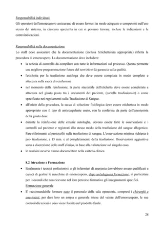 Responsabilità individuali
Gli operatori dell'emorecupero assicurano di essere formati in modo adeguato e competenti nell'uso
sicuro del sistema, in ciascuna specialità in cui si possano trovare, incluse le indicazioni e le
controindicazioni.
Responsabilità sulla documentazione
Lo staff deve assicurare che la documentazione (inclusa l'etichettatura appropriata) rifletta la
procedura di emorecupero. La documentazione deve includere:
 la scheda di controllo da compilare con tutte le informazioni sul processo. Questa permette
una migliore programmazione futura del servizio e dà garanzia sulla qualità.
 l'etichetta per la trasfusione autologa che deve essere compilata in modo completo e
attaccata sulla sacca di reinfusione
 nel momento della reinfusione, la parte staccabile dell'etichetta deve essere completata e
attaccata nel giusto posto tra i documenti del paziente, (cartella trasfusionale) o come
specificato nei regolamenti sulla Trasfusione di Sangue.
 all'inizio della procedura, la sacca di soluzione fisiologica deve essere etichettata in modo
appropriato con il tipo di anticoagulante usato, con la conferma da parte dell'anestesista
della giusta dose
 durante la reinfusione delle emazie autologhe, devono essere fatte le osservazioni e i
controlli sul paziente e registrati allo stesso modo della trasfusione del sangue allogenico.
Fare riferimento al protocollo sulla trasfusione di sangue. L'osservazione minima richiesta è
pre- trasfusione, a 15 min. e al completamento della trasfusione. Osservazioni aggiuntive
sono a discrezione dello staff clinico, in base alla valutazione sul singolo caso.
 le reazioni avverse vanno documentate nella cartella clinica
8.2 Istruzione e Formazione
 Idealmente i tecnici perfusionisti e gli infermieri di anestesia dovrebbero essere qualificati e
capaci di gestire le macchine di emorecupero, dopo un'adeguata formazione, in particolare
per i secondi che non ricevono nel loro percorso formativo gli insegnamenti specifici.
Formazione generale
 E' raccomandabile formare tutto il personale della sala operatoria, compresi i chirurghi e
anestesisti, per dare loro un ampia e generale intesa del valore dell'emorecupero, le sue
controindicazioni e cosa viene fornito nel prodotto finale.
28
 