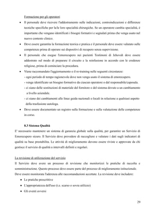 Formazione per gli operatori
 Il personale deve ricevere l'addestramento sulle indicazioni, controindicazioni e differenze
tecniche specifiche per la/le loro specialità chirurgiche. Se un operatore cambia specialità, è
importante che vengano identificati i bisogni formativi e segnalati prima che venga usato nel
nuovo contesto clinico.
 Deve essere garantita la formazione teorica e pratica e il personale deve essere valutato sulle
competenze prima di operare sui dispositivi di recupero senza supervisione.
 Il personale che esegue l'emorecupero nei pazienti Testimoni di Jehovah deve essere
addestrato sul modo di preparare il circuito e la reinfusione in accordo con le credenze
religiose, prima di cominciare la procedura.
 Viene raccomandato l'aggiornamento o il re-training nelle seguenti circostanze:
- ogni periodo di tempo ragionevole dove non venga usato il sistema di emorecupero.
- venga identificato un bisogno formativo da ciascun operatore o dal responsabile/caposala.
- ci siano delle sostituzioni di materiale del fornitore o del sistema dovuto a un cambiamento
a livello aziendale.
- ci siano dei cambiamenti alle linee guida nazionali o locali in relazione a qualsiasi aspetto
della trasfusione autologa.
 Deve essere documentato un registro sulla formazione e sulla valutazione delle competenze
in corso.
8.3 Sistema Qualità
E' necessario mantenere un sistema di garanzia globale sulla qualità, per garantire un Servizio di
Emorecupero sicuro. Il Servizio deve prevedere di raccogliere e valutare i dati sugli indicatori di
qualità su base prestabilita. Le attività di miglioramento devono essere riviste e approvate da chi
gestisce il servizio di qualità a intervalli definiti e regolari.
La revisione di utilizzazione del servizio
Il Servizio deve avere un processo di revisione che monitorizzi le pratiche di raccolta e
somministrazione. Questo processo deve essere parte del processo di miglioramento istituzionale.
Deve essere monitorata l'aderenza alle raccomandazioni accettate. La revisione deve includere:
 Le pratiche prescrittive
 L'appropriatezza dell'uso (i.e. scarso o sovra utilizzo)
 Gli eventi avversi
29
 