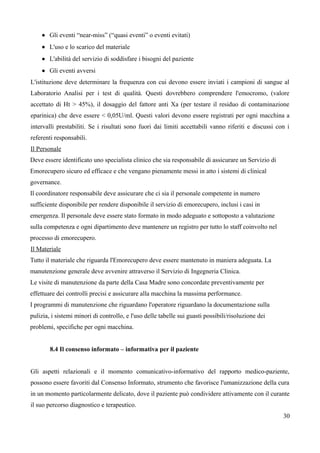  Gli eventi “near-miss” (“quasi eventi” o eventi evitati)
 L'uso e lo scarico del materiale
 L'abilità del servizio di soddisfare i bisogni del paziente
 Gli eventi avversi
L'istituzione deve determinare la frequenza con cui devono essere inviati i campioni di sangue al
Laboratorio Analisi per i test di qualità. Questi dovrebbero comprendere l'emocromo, (valore
accettato di Ht > 45%), il dosaggio del fattore anti Xa (per testare il residuo di contaminazione
eparinica) che deve essere < 0,05U/ml. Questi valori devono essere registrati per ogni macchina a
intervalli prestabiliti. Se i risultati sono fuori dai limiti accettabili vanno riferiti e discussi con i
referenti responsabili.
Il Personale
Deve essere identificato uno specialista clinico che sia responsabile di assicurare un Servizio di
Emorecupero sicuro ed efficace e che vengano pienamente messi in atto i sistemi di clinical
governance.
Il coordinatore responsabile deve assicurare che ci sia il personale competente in numero
sufficiente disponibile per rendere disponibile il servizio di emorecupero, inclusi i casi in
emergenza. Il personale deve essere stato formato in modo adeguato e sottoposto a valutazione
sulla competenza e ogni dipartimento deve mantenere un registro per tutto lo staff coinvolto nel
processo di emorecupero.
Il Materiale
Tutto il materiale che riguarda l'Emorecupero deve essere mantenuto in maniera adeguata. La
manutenzione generale deve avvenire attraverso il Servizio di Ingegneria Clinica.
Le visite di manutenzione da parte della Casa Madre sono concordate preventivamente per
effettuare dei controlli precisi e assicurare alla macchina la massima performance.
I programmi di manutenzione che riguardano l'operatore riguardano la documentazione sulla
pulizia, i sistemi minori di controllo, e l'uso delle tabelle sui guasti possibili/risoluzione dei
problemi, specifiche per ogni macchina.
8.4 Il consenso informato – informativa per il paziente
Gli aspetti relazionali e il momento comunicativo-informativo del rapporto medico-paziente,
possono essere favoriti dal Consenso Informato, strumento che favorisce l'umanizzazione della cura
in un momento particolarmente delicato, dove il paziente può condividere attivamente con il curante
il suo percorso diagnostico e terapeutico.
30
 