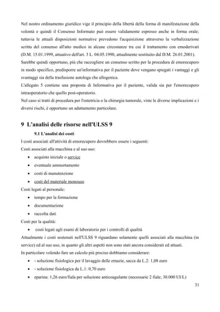 Nel nostro ordinamento giuridico vige il principio della libertà della forma di manifestazione della
volontà e quindi il Consenso Informato può essere validamente espresso anche in forma orale;
tuttavia le attuali disposizioni normative prevedono l'acquisizione attraverso la verbalizzazione
scritta del consenso all'atto medico in alcune circostanze tra cui il trattamento con emoderivati
(D.M. 15.01.1999, attuativo dell'art. 3 L. 04.05.1990, attualmente sostituito dal D.M. 26.01.2001).
Sarebbe quindi opportuno, più che raccogliere un consenso scritto per la procedura di emorecupero
in modo specifico, predisporre un'informativa per il paziente dove vengano spiegati i vantaggi e gli
svantaggi sia della trasfusione autologa che allogenica.
L'allegato 5 contiene una proposta di Informativa per il paziente, valida sia per l'emorecupero
intraoperatorio che quello post-operatorio.
Nel caso si tratti di procedura per l'ostetricia o la chirurgia tumorale, viste le diverse implicazioni e i
diversi rischi, è opportuno un adattamento particolare.
9 L'analisi delle risorse nell'ULSS 9
9.1 L'analisi dei costi
I costi associati all'attività di emorecupero dovrebbero essere i seguenti:
Costi associati alla macchina e al suo uso:
 acquisto iniziale o service
 eventuale ammortamento
 costi di manutenzione
 costi del materiale monouso
Costi legati al personale:
 tempo per la formazione
 documentazione
 raccolta dati
Costi per la qualità:
 costi legati agli esami di laboratorio per i controlli di qualità
Attualmente i costi sostenuti nell'ULSS 9 riguardano solamente quelli associati alla macchina (in
service) ed al suo uso, in quanto gli altri aspetti non sono stati ancora considerati ed attuati.
In particolare volendo fare un calcolo più preciso dobbiamo considerare:
 - soluzione fisiologica per il lavaggio delle emazie, sacca da L.2: 1,08 euro
 - soluzione fisiologica da L.1: 0,70 euro
 eparina: 1,26 euro/fiala per soluzione anticoagulante (necessarie 2 fiale; 30.000 UI/L)
31
 