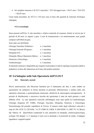  kit completo monouso è di 25,11 (raccolta) + 59,2 (lavaggio) euro = 84,31 euro + IVA 22%
= 102,85 euro.
Costo totale procedura: da 107,15 a 110 euro circa in base alla quantità di soluzione fisiologica
impiegata.
9.2 La tecnologia
Sono presenti nell'Ulss. 9, otto macchine e relativo materiale di consumo, fornite in service per il
periodo di 60 mesi, in seguito a gara. I costi di manutenzione e di ammortamento sono quindi
compresi nell'offerta di gara.
Sono state così distribuite:
Chirurgia Vascolare/ Pediatrica : n. 1 macchina
Chirurgia Generale d'Urgenza : n. 1 macchina
Ortopedia S.O. : n. 1 macchina
Ortopedia /Blocco Operatorio Oderzo : n. 1 macchina
Ostetricia e Ginecologia : n. 1 macchina
Cardiochirurgia : n. 3 macchine
Il materiale monouso è disponibile per eseguire la procedura in tutte le tipologie di pazienti (adulti e
pediatrici), in base alle indicazioni ed in base alle perdite ematiche.
10 Un'indagine nelle Sale Operatorie dell'ULSS 9
10.1 Materiali e metodi
Previa autorizzazione alla Direzione Sanitaria per il trattamento dei dati, è stato redatto un
questionario da sottoporre in forma anonima al personale infermieristico e medico delle sale
operatorie interessate o potenzialmente interessate, all'attività di emorecupero intraoperatorio. Il
periodo di distribuzione e successiva raccolta dei questionari è stato da metà gennaio a metà
febbraio 2016. Le sale operatorie coinvolte nell'indagine sono state quelle di Cardiochirurgia,
Chirurgia d'urgenza (IV CHIR), Chirurgia Vascolare, Ortopedia, Ostetricia e Ginecologia,
Neurochirurgia del presidio ospedaliero di Treviso. Il numero totale degli infermieri coinvolti è
stato di 106: CCH 12, CH.VASC. 14, IV CHIR 26, UROL 9, OST/GINE 13, ORT TV 14, Blocco
Op. Oderzo 18. Quest'ultimo comprende le sale operatorie di ortopedia, ostetricia/ginecologia,
urologia. Gli allegati 1 e 2 riportano il testo con le domande e il protocollo di studio. L'indagine
riguardava i seguenti aspetti:
32
 