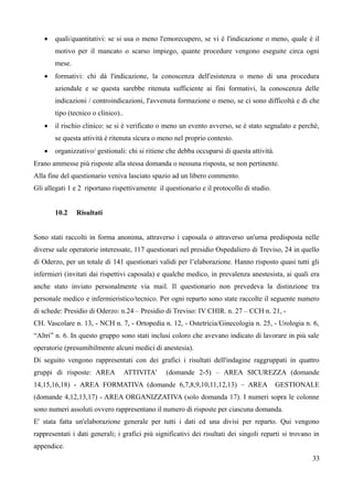  quali/quantitativi: se si usa o meno l'emorecupero, se vi è l'indicazione o meno, quale è il
motivo per il mancato o scarso impiego, quante procedure vengono eseguite circa ogni
mese.
 formativi: chi dà l'indicazione, la conoscenza dell'esistenza o meno di una procedura
aziendale e se questa sarebbe ritenuta sufficiente ai fini formativi, la conoscenza delle
indicazioni / controindicazioni, l'avvenuta formazione o meno, se ci sono difficoltà e di che
tipo (tecnico o clinico)..
 il rischio clinico: se si è verificato o meno un evento avverso, se è stato segnalato e perché,
se questa attività è ritenuta sicura o meno nel proprio contesto.
 organizzativo/ gestionali: chi si ritiene che debba occuparsi di questa attività.
Erano ammesse più risposte alla stessa domanda o nessuna risposta, se non pertinente.
Alla fine del questionario veniva lasciato spazio ad un libero commento.
Gli allegati 1 e 2 riportano rispettivamente il questionario e il protocollo di studio.
10.2 Risultati
Sono stati raccolti in forma anonima, attraverso i caposala o attraverso un'urna predisposta nelle
diverse sale operatorie interessate, 117 questionari nel presidio Ospedaliero di Treviso, 24 in quello
di Oderzo, per un totale di 141 questionari validi per l’elaborazione. Hanno risposto quasi tutti gli
infermieri (invitati dai rispettivi caposala) e qualche medico, in prevalenza anestesista, ai quali era
anche stato inviato personalmente via mail. Il questionario non prevedeva la distinzione tra
personale medico e infermieristico/tecnico. Per ogni reparto sono state raccolte il seguente numero
di schede: Presidio di Oderzo: n.24 – Presidio di Treviso: IV CHIR. n. 27 – CCH n. 21, -
CH. Vascolare n. 13, - NCH n. 7, - Ortopedia n. 12, - Ostetricia/Ginecologia n. 25, - Urologia n. 6,
“Altri” n. 6. In questo gruppo sono stati inclusi coloro che avevano indicato di lavorare in più sale
operatorie (presumibilmente alcuni medici di anestesia).
Di seguito vengono rappresentati con dei grafici i risultati dell'indagine raggruppati in quattro
gruppi di risposte: AREA ATTIVITA' (domande 2-5) – AREA SICUREZZA (domande
14,15,16,18) - AREA FORMATIVA (domande 6,7,8,9,10,11,12,13) – AREA GESTIONALE
(domande 4,12,13,17) - AREA ORGANIZZATIVA (solo domanda 17). I numeri sopra le colonne
sono numeri assoluti ovvero rappresentano il numero di risposte per ciascuna domanda.
E' stata fatta un'elaborazione generale per tutti i dati ed una divisi per reparto. Qui vengono
rappresentati i dati generali; i grafici più significativi dei risultati dei singoli reparti si trovano in
appendice.
33
 