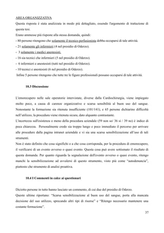 AREA ORGANIZZATIVA
Questa risposta è stata analizzata in modo più dettagliato, essendo l'argomento di trattazione di
questa tesi.
Erano ammesse più risposte alla stessa domanda, quindi:
- 80 persone ritengono che solamente il tecnico perfusionista debba occuparsi di tale attività.
- 21 solamente gli infermieri (4 nel presidio di Oderzo).
- 3 solamente i medici anestesisti.
- 16 sia tecnici che infermieri (5 nel presidio di Oderzo).
- 6 infermieri e anestesisti (tutti nel presidio di Oderzo).
- 10 tecnici e anestesisti (6 nel presidio di Oderzo).
Infine 5 persone ritengono che tutte tre le figure professionali possano occuparsi di tale attività.
10.3 Discussione
L'emorecupero nelle sale operatorie intervistate, diverse dalla Cardiochirurgia, viene impiegato
molto poco, a causa di carenze organizzative e scarsa sensibilità al buon uso del sangue.
Nonostante la formazione sia ritenuta insufficiente (101/141), e 65 persone dichiarino difficoltà
nell’utilizzo, la procedura viene ritenuta sicura; dato alquanto contrastante.
L'incertezza sull'esistenza o meno della procedura aziendale (59 non so/ 36 si / 39 no) è indice di
poca chiarezza. Personalmente credo sia troppo lungo e poco immediato il percorso per arrivare
alle procedure dalla pagina intranet aziendale e vi sia una scarsa sensibilizzazione all’uso di tali
strumenti.
Non è stato definito che cosa significhi o a che cosa corrisponda, per la procedura di emorecupero,
il verificarsi di un evento avverso o quasi evento. Questa cosa può avere sottismato il risultato di
questa domanda. Per quanto riguarda la segnalazione dell'evento avverso o quasi evento, ritengo
manchi la sensibilizzazione ad avvalersi di questo strumento, visto più come “autodenuncia”,
piuttosto che strumento di analisi proattiva.
10.4 I Commenti in calce ai questionari
Diciotto persone in tutto hanno lasciato un commento, di cui due del presidio di Oderzo.
Queste ultime riportano: “Scarsa sensibilizzazione al buon uso del sangue, porta alla mancata
decisione del suo utilizzo, sprecando altri tipi di risorse” e “Ritengo necessario mantenere una
costante formazione”.
37
 