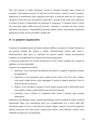 Altre nove persone su tredici questionari raccolti in Chirurgia Vascolare hanno lasciato un
commento. Tutte pongono l'accento sul fatto che lo scarso utilizzo, nonché le carenze formative,
impediscono il mantenimento della competenza necessaria, in particolar modo nei casi eseguiti in
emergenza. Anche nelle altre sale operatorie intervistate i commenti erano simili, tutti sottolineano
la scarsità di utilizzo e l'impossibilità nel mantenere le competenze. In ortopedia inoltre si ritiene
che il personale medico debba essere più coinvolto e informato; in ostetricia che l'uso, essendo
subordinato alla presenza e disponibilità di personale addetto (tecnico perfusionista), attualmente
rappresenti un limite, ma che servirebbe e sarebbe utile.
11 Le proposte organizzative
Il processo di aziendalizzazione del settore sanitario pubblico, ha portato le Aziende Sanitarie ad
una gestione orientata agli obiettivi e risultati, all'ottimizzazione nell'uso delle risorse e
all'ottimizzazione della spesa. La specificità dei processi sanitari rendono particolarmente
complessa sia la progettazione sia la gestione del sistema organizzativo.
L' autonomia organizzativa di ciascuna Azienda deve trovare il giusto equilibrio fra i bisogni da
soddisfare e le risorse disponibili.
Il processo di management prevede di:
 pianificare, ovvero selezionare ed identificare gli obiettivi e scegliere le opportune strategie
per raggiungerli;
 organizzare, ovvero determinare quali compiti devono essere svolti, chi li deve svolgere,
come questi compiti devono essere raggruppati, il sistema di rapporti gerarchici e dove le
decisioni devono essere prese;
 dirigere, ovvero coordinare e guidare le risorse umane, promuovendo e indirizzando azioni
verso obiettivi comuni, usando l'influenza per motivare le persone;
 controllare, ovvero verificare lo svolgimento delle attività e decidere sugli eventuali
adeguamenti.
Organizzare nel linguaggio comune, significa generalmente cercare il modo per svolgere un'attività
risparmiando tempo, non commettendo errori, non sovrapponendosi con il lavoro degli altri,
realizzando proprio ciò che si è convenuto con i propri colleghi e superiori. Essere ben organizzati
significa ottimizzare l'uso delle risorse e quindi essere efficaci, essere efficienti e inoltre, essere
soddisfatti di quello che si sta realizzando.
38
 