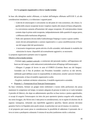 11.1 Le proposte organizzative a breve/ medio termine
In base alla dettagliata analisi effettuata, ai risultati dell'indagine effettuata nell'ULSS 9, ed alle
considerazioni introduttive, si evidenziano i seguenti punti:
- L'attività di emorecupero è conveniente sia dal punto di vista economico, che clinico; la
qualità delle emazie recuperate lavate è migliore rispetto alle emazie di banca allogeniche.
- La convenienza aumenta all'aumentare del sangue recuperato. (Il costo/procedura rimane
costante dopo la prima unità recuperata, indipendentemente dalla quantità di sangue perso,
a differenza della trasfusione allogenica).
- Nelle sale operatorie diverse dalla Cardiochirurgia l'impiego è scarso e questo sembra
essere dovuto principalmente a carenze organizzative e a poca sensibilizzazione al buon
uso del sangue (dati dal questionario).
- è necessario riorganizzare questa attività a livello aziendale, individuando le modalità che
valorizzino le risorse disponibili ed eventualmente aggiuntive, se necessario.
Le proposte organizzative pertanto sono le seguenti:
Obiettivi a breve/medio termine:
- Formare tutti i sanitari coinvolti, a cominciare dal personale medico, sull'importanza del
buon uso del sangue e sulle indicazioni/controindicazioni all'impiego dell'emorecupero.
- Allargare il gruppo di lavoro in seno al COBUS (Comitato Buon uso del Sangue)
Aziendale con il fine di produrre una Procedura Aziendale condivisa su tale attività,
stabilendo quali debbano essere le responsabilità, le indicazioni, nonché i percorsi formativi
del personale, in base al modello organizzativo scelto.
- Scegliere, mediante un'attenta valutazione, il modello organizzativo aziendale.
 Proposta 1: - Formazione di un Team per l'emorecupero:
Su base volontaria, formare un gruppo misto (infermieri e tecnici della perfusione) che possa
mantenere le competenze nel tempo, in numero adeguato di persone in totale (se si vuole includere
il presidio di Oderzo), che dopo un addestramento specifico su base teorica e pratica approfondito,
si occupi di eseguire l'emorecupero sia intra che post operatorio (pratica eseguita nelle ortopedie,
ma senza lavaggio, che fin'ora non è stata presa in considerazione), sia in regime di elezione che di
urgenza /emergenza, istituendo una reperibilità aggiuntiva specifica. Queste persone dovranno
garantire l'arrivo in Ospedale entro pochi minuti, in particolare nei casi di trauma o in ostetricia.
A tal proposito può essere presa in considerazione la possibilità di addestrare il personale che si
trova in turno a predisporre solamente il sistema di raccolta (cardiotomo sterile e soluzione
40
 