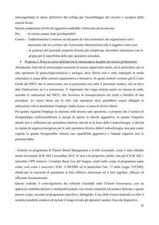 anticoagulante) in attesa dell'arrivo del collega per l'assemblaggio del circuito e recupero delle
emazie lavate.
Questa competenza ed attività aggiuntiva andrebbe valorizzata ed incentivata.
Pro: - le risorse umane sono già disponibili.
Contro: - l'addestramento è oneroso sia dal punto di vista economico che organizzativo ed è
necessario che sia continuo per il personale infermieristico che è soggetto a turn over.
- la gestione del personale preposto diventa più complicata, dovendosi intersecare con la
griglia per le reperibilità delle sale operatorie aziendale.
 Proposta 2: Presa in carico dell'attività di emorecupero da parte dei tecnici perfusionisti.
Attualmente l'attività di emorecupero necessita di essere organizzata anche, ed in particolare, per le
sale operatorie di ginecologia/ostetricia e urologia, dove fin'ora non è stato impiegato in modo
sistematico a causa della carenza organizzativa e formativa. In questi contesti esistono già le Linee
Guida del NICE che lo autorizzano, ma in particolare non tutto il personale medico, che ne deve
dare l'indicazione, ne è a conoscenza. E' importante che venga istituito anche un sistema di audit,
secondo le indicazioni del NICE, che favorisca la consapevolezza sui rischi e benefici di tale
procedura. Lo stesso dicasi per le altre sale operatorie dove potrebbero essere allargate le
indicazioni e dove attualmente l'impiego risulta scarso, a causa di diversi fattori.
Per quanto riguarda l'impiego in elezione nelle diverse sale operatorie, si propone che il tecnico di
fisiopatologia cardiocircolatoria si occupi di questo in attività aggiuntiva, in quanto l'organico
attuale non è sufficiente per permettere ulteriore attività al di fuori della Cardiochirurgia. L'attività
in regime di urgenza/emergenza per le sale operatorie diverse dalla Cardiochirurgia, non può essere
coperta in quanto bisognerebbe istituire una reperibilità aggiuntiva e l'attuale organico non lo
permetterebbe.
- Istituire un programma di Patient Blood Management a livello Aziendale, come è stato ribadito
anche nel recente D.M. Del 2 novembre 2015. Si noti a tal proposito, inoltre, che già il D.M. Del 1
settembre 1995 istituiva i Comitati Buon Uso del Sangue, simili nello scopo al programma sopra
citato, così come i successivi D.M. 11/04/2008 ed in particolare l'art. 17 della Legge 219/2005,
ribadivano la necessità di garantirne la loro effettiva istituzione ed il loro regolare, efficace ed
efficiente funzionamento.
Questo richiede il coinvolgimento dei referenti Aziendali sulla Clinical Governance, con un
approccio multidisciplinare e multiprofessionale, con risorse (materiali ed umane) dedicate a questo
preciso scopo, secondo un programma specifico e dettagliato. L'uso delle risorse materiali va oltre il
semplice prodotto ematico ed include il tempo di tutti gli operatori sanitari, l'uso dei dispositivi,
41
 