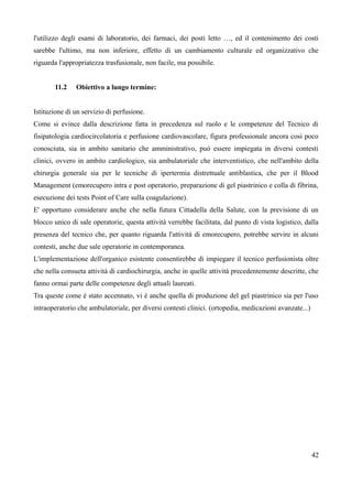 l'utilizzo degli esami di laboratorio, dei farmaci, dei posti letto …, ed il contenimento dei costi
sarebbe l'ultimo, ma non inferiore, effetto di un cambiamento culturale ed organizzativo che
riguarda l'appropriatezza trasfusionale, non facile, ma possibile.
11.2 Obiettivo a lungo termine:
Istituzione di un servizio di perfusione.
Come si evince dalla descrizione fatta in precedenza sul ruolo e le competenze del Tecnico di
fisipatologia cardiocircolatoria e perfusione cardiovascolare, figura professionale ancora così poco
conosciuta, sia in ambito sanitario che amministrativo, può essere impiegata in diversi contesti
clinici, ovvero in ambito cardiologico, sia ambulatoriale che interventistico, che nell'ambito della
chirurgia generale sia per le tecniche di ipertermia distrettuale antiblastica, che per il Blood
Management (emorecupero intra e post operatorio, preparazione di gel piastrinico e colla di fibrina,
esecuzione dei tests Point of Care sulla coagulazione).
E' opportuno considerare anche che nella futura Cittadella della Salute, con la previsione di un
blocco unico di sale operatorie, questa attività verrebbe facilitata, dal punto di vista logistico, dalla
presenza del tecnico che, per quanto riguarda l'attività di emorecupero, potrebbe servire in alcuni
contesti, anche due sale operatorie in contemporanea.
L'implementazione dell'organico esistente consentirebbe di impiegare il tecnico perfusionista oltre
che nella consueta attività di cardiochirurgia, anche in quelle attività precedentemente descritte, che
fanno ormai parte delle competenze degli attuali laureati.
Tra queste come è stato accennato, vi è anche quella di produzione del gel piastrinico sia per l'uso
intraoperatorio che ambulatoriale, per diversi contesti clinici. (ortopedia, medicazioni avanzate...)
42
 