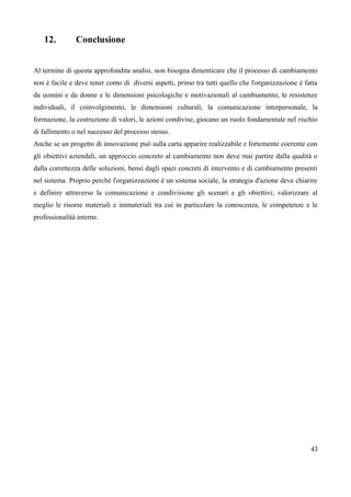 12. Conclusione
Al termine di questa approfondita analisi, non bisogna dimenticare che il processo di cambiamento
non è facile e deve tener conto di diversi aspetti, primo tra tutti quello che l'organizzazione è fatta
da uomini e da donne e le dimensioni psicologiche e motivazionali al cambiamento, le resistenze
individuali, il coinvolgimento, le dimensioni culturali, la comunicazione interpersonale, la
formazione, la costruzione di valori, le azioni condivise, giocano un ruolo fondamentale nel rischio
di fallimento o nel successo del processo stesso.
Anche se un progetto di innovazione può sulla carta apparire realizzabile e fortemente coerente con
gli obiettivi aziendali, un approccio concreto al cambiamento non deve mai partire dalla qualità o
dalla correttezza delle soluzioni, bensì dagli spazi concreti di intervento e di cambiamento presenti
nel sistema. Proprio perché l'organizzazione è un sistema sociale, la strategia d'azione deve chiarire
e definire attraverso la comunicazione e condivisione gli scenari e gli obiettivi; valorizzare al
meglio le risorse materiali e immateriali tra cui in particolare la conoscenza, le competenze e le
professionalità interne.
43
 