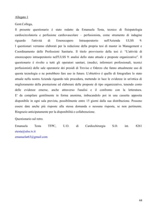 Allegato 1
Gent.Collega,
Il presente questionario m stato redatto da Emanuela Testa, tecnico di fisiopatologia
cardiocircolatoria e perfusione cardiovascolare – perfusionista, come strumento di indagine
riguardo l'attivitx di Emorecupero Intraoperatorio nell'Azienda ULSS 9.
I questionari verranno elaborati per la redazione della propria tesi di master in Management e
Coordinamento delle Professioni Sanitarie. Il titolo provvisorio della tesi m: “L'attivitx di
emorecupero intraoperatorio nell'ULSS 9: analisi dello stato attuale e proposte organizzative”. Il
questionario m rivolto a tutti gli operatori sanitari, (medici, infermieri professionali, tecnici
perfusionisti) delle sale operatorie dei presidi di Treviso e Oderzo che fanno attualmente uso di
questa tecnologia o ne potrebbero fare uso in futuro. L'obiettivo m quello di fotografare lo stato
attuale nella nostra Azienda riguardo tale procedura, mettendo in luce le evidenze in un'ottica di
miglioramento della prestazione ed elaborare delle proposte di tipo organizzativo, tenendo conto
delle evidenze emerse, anche attraverso l'analisi e il confronto con la letteratura.
E' da compilare gentilmente in forma anonima, imbucandolo poi in una cassetta apposita
disponibile in ogni sala prevista, possibilmente entro 15 giorni dalla sua distribuzione. Possono
essere date anche piá risposte alla stessa domanda o nessuna risposta, se non pertinente.
Ringrazio anticipatamente per la disponibilitx e collaborazione.
Questionario sul retro.
Emanuela Testa TFPC, U.O. di Cardiochirurgia S.O. int. 8261
etesta@ulss.tv.it
emanuelat63@gmail.com
44
 