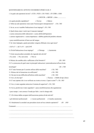 QUESTIONARIO SU ATTIVITA' DI EMORECUPERO ULSS. 9
1. In quale sala operatoria lavora? □ CCH □ NCH □ CH. VASC □ IV CHIR □ URO
□ OSTETR. □ ORTOP. □ Altro ....................
e in quale presidio ospedaliero? □ Treviso □ Oderzo
2. Nella sua sala operatoria viene usato l'emorecupero intraoperatorio? □ SI □ NO
3. Se no, sa se ci sarebbe l'indicazione al suo impiego? □ SI □ NO
4. Quali ritiene siano i motivi per il mancato impiego?
□ scarsa conoscenza delle indicazioni □ scarsa abilitx dell'operatore
□ carenze organizzative □ scarsa importanza □ dubbia qualitx del prodotto ottenuto
□ poca sensibilizzazione al buon uso del sangue
5. Se viene impiegato, quante procedure vengono effettuate circa ogni mese?
□ da 0 a 5 □ da 5 a 10 □ piá di 40
6. Chi dx l'indicazione al suo impiego? □ Chirurgo □ Anestesista
7. Esiste una procedura aziendale che riguarda tale attivitx?
□ Si, esiste □ No, non esiste □ Non so
8. Ritiene che sarebbe utile e sufficiente ai fini formativi? □SI □ NO
9. E' a conoscenza di quali siano le principali indicazioni/ controindicazioni all'uso di tale
tecnologia? □SI □ NO
10. E' stato formato per il corretto utilizzo della macchina? □ SI □ NO
11. Ritiene che la formazione sia sufficiente? □ SI □ NO
12. Ha mai trovato difficoltx nell'utilizzo della macchina? □ SI □ NO
13. Se si, di che tipo? □ Tecnico □ Dubbi di tipo clinico
14. E' mai capitato che si sia verificato un evento avverso o “quasi evento”? □ SI □ NO
15. Se si, m stato segnalato attraverso il sistema di segnal net? □ SI □ NO
16. Se no, perchó non m stato segnalato? □ poca sensibilizzazione alla segnalazione
□ poco tempo □ non conosco il modo per farlo □ non lo ritengo utile
17. Chi ritiene debba occuparsi dell'esecuzione pratica di tale attivitx?
□ gli infermieri professionali □ i tecnici perfusionisti □ il medico anestesista
18. Attualmente la consideri una procedura sicura nel tuo contesto operatorio? □SI □NO
Commenti .............................................................................................................. .…. ......................
….............................................................................................................................................................
…..............................................................................................................................................................
….................................................................................................................................................................
45
 