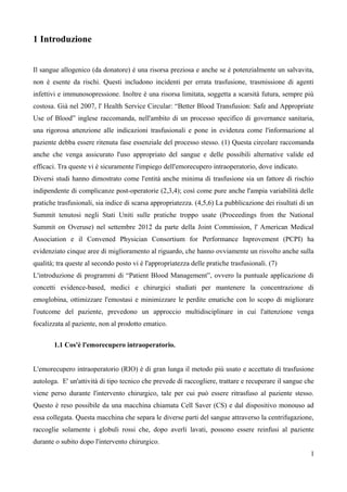 1 Introduzione
Il sangue allogenico (da donatore) è una risorsa preziosa e anche se è potenzialmente un salvavita,
non è esente da rischi. Questi includono incidenti per errata trasfusione, trasmissione di agenti
infettivi e immunosopressione. Inoltre è una risorsa limitata, soggetta a scarsità futura, sempre più
costosa. Già nel 2007, l' Health Service Circular: “Better Blood Transfusion: Safe and Appropriate
Use of Blood” inglese raccomanda, nell'ambito di un processo specifico di governance sanitaria,
una rigorosa attenzione alle indicazioni trasfusionali e pone in evidenza come l'informazione al
paziente debba essere ritenuta fase essenziale del processo stesso. (1) Questa circolare raccomanda
anche che venga assicurato l'uso appropriato del sangue e delle possibili alternative valide ed
efficaci. Tra queste vi è sicuramente l'impiego dell'emorecupero intraoperatorio, dove indicato.
Diversi studi hanno dimostrato come l'entità anche minima di trasfusione sia un fattore di rischio
indipendente di complicanze post-operatorie (2,3,4); così come pure anche l'ampia variabilità delle
pratiche trasfusionali, sia indice di scarsa appropriatezza. (4,5,6) La pubblicazione dei risultati di un
Summit tenutosi negli Stati Uniti sulle pratiche troppo usate (Proceedings from the National
Summit on Overuse) nel settembre 2012 da parte della Joint Commission, l' American Medical
Association e il Convened Physician Consortium for Performance Inprovement (PCPI) ha
evidenziato cinque aree di miglioramento al riguardo, che hanno ovviamente un risvolto anche sulla
qualità; tra queste al secondo posto vi è l'appropriatezza delle pratiche trasfusionali. (7)
L'introduzione di programmi di “Patient Blood Management”, ovvero la puntuale applicazione di
concetti evidence-based, medici e chirurgici studiati per mantenere la concentrazione di
emoglobina, ottimizzare l'emostasi e minimizzare le perdite ematiche con lo scopo di migliorare
l'outcome del paziente, prevedono un approccio multidisciplinare in cui l'attenzione venga
focalizzata al paziente, non al prodotto ematico.
1.1 Cos'è l'emorecupero intraoperatorio.
L'emorecupero intraoperatorio (RIO) è di gran lunga il metodo più usato e accettato di trasfusione
autologa. E' un'attività di tipo tecnico che prevede di raccogliere, trattare e recuperare il sangue che
viene perso durante l'intervento chirurgico, tale per cui può essere ritrasfuso al paziente stesso.
Questo è reso possibile da una macchina chiamata Cell Saver (CS) e dal dispositivo monouso ad
essa collegata. Questa macchina che separa le diverse parti del sangue attraverso la centrifugazione,
raccoglie solamente i globuli rossi che, dopo averli lavati, possono essere reinfusi al paziente
durante o subito dopo l'intervento chirurgico.
1
 