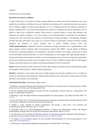Allegato 2
Protocollo di tesi Testa Emanuela
Descrizione del contesto / problema
Il rischio trasfusionale m un interesse sia della comunitx pubblica che sanitaria. Gli errori da trasfusione sono causa
significativa di mortalitx e morbiditx nei riceventi. Studi piá recenti indicano che le trasfusioni ematiche sono associate
ad una incidenza maggiore di infezione post operatoria. (1-2) Le complicanze dovute alle trasfusioni aumentano la
degenza ospedaliera dell' 1,3% per ogni unitx di globuli rossi trasfusi (3). I problemi crescenti che riguardano i costi e la
qualitx in sanitx circa le trasfusioni ematiche, hanno portato la comunitx medica a cercare delle alternative alla
trasfusione nel contesto chirurgico. (4 -8) Una di queste m l'uso dell'emorecupero. La procedura di emorecupero m
un'attivitx che viene svolta nelle sale operatorie di Cardiochirurgia, Chirurgia d'Urgenza / Traumatologia, Ortopedia,
Chirurgia Vascolare, dell'ULSS 9. Ha lo scopo, in un contesto di Buon Uso del Sangue, di ridurre le richieste di sangue
allogenico (da donatore), in quelle situazioni dove le perdite ematiche possono essere alte.
Analisi quali/quantitativa: attualmente l'attivitx di emorecupero intra/post operatorio non m regolamentata da linee
guida nazionali, (esistono solamente delle raccomandazioni emanate dalla SIMTI - Societx Italiana di Medicina
Trasfusionale e Immunoematologia), nó da regolamenti o procedure Aziendali. Non vengono raccolti dati su questa
attivitx dal SISTRA (Sistema Informativo sui Servizi Trasfusionali), nó nella maggior parte degli Ospedali Italiani. A
livello internazionale esistono delle Linee Guida, cos† come dei gruppi di lavoro ed m attiva la formazione organizzata in
diverse forme. Nella nostra Azienda m attivo un gruppo di lavoro in seno al COBUS (Comitato Buon Uso del Sangue).
Vengono raccolti dati numerici che vengono trasmessi periodicamente al Centro Trasfusionale.
Ipotesi: Attraverso l'analisi dei dati, dei percorsi formativi, delle evidenze, del rischio clinico, le caratteristiche tecniche
e tecnologiche, l'efficacia clinica, valutare l'impatto organizzativo.
Obiettivo: fotografare lo stato attuale nella nostra Azienda riguardo tale procedura, mettendo in luce le evidenze in
un'ottica di miglioramento della prestazione. Elaborare delle proposte di tipo organizzativo, tenendo conto dei risultati
dell'analisi e del confronto con la letteratura.
Strumenti di rilevazione: Questionario allegato a parte.
1. HealthCare–Associated Infection After Red Blood Cell Transfusion A Systematic Review and Meta-analysis JAMA.
2014;311(13):1317-1326. doi:10.1001/jama.2014.2726
2. Hill GE Allogenic blood transfusion increases the risk of postoperative bacterial infection: a meta-analysis The
Journal of Trauma 2003; 54:908-914
3. Blumberg N, Heal JM: Blood trasfusion immunomodulation: the silent epidemic Arch Pathol Lab Med 1998; 122:
117 -19
3. Carless PA, Henry DA et al: Cell Salvage for minimizing perioperative allogenic blood transfusion (Review) 2010
The Cochrane Collaboration. Published by John Wiley & Sons, Ltd.
4. Stephen A. Esper, Jonathan H. Waters: Intraoperative cell salvage: a fresh look at the indication and
contraindications: Blood Transfusion 2011; 9: 139-47
5. Christopher Tokin et al: Blood Management Programs: A Clinical and Administrative Model with Program
Implementation Strategies (Review Article) The Permanente Journal/Winter 2009 vol 13 No.1
6. Cost-effectiveness of cell salvage and alternative methods of minimising perioperative allogeneic blood transfusion: a
systematic review and economic model. Health Technol Assess. 2006 Nov;10(44)
7. J R Waters et al: An economic analysis of costs associated with development of a cell salvage program. Anesth
Analg. 2007 Apr;104(4):869-75.
8. Cell Salvage as a Patient Blood Management Strategy July 2015 Health PACT -HTA report
 