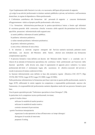 f) per l'espletamento delle funzioni si avvale, ove necessario, dell'opera del personale di supporto;
g) svolge la sua attivita' professionale in strutture sanitarie pubbliche o private, nel territorio e nell'assistenza
domiciliare, in regime di dipendenza o libero-professionale.
4. L'infermiere contribuisce alla formazione del personale di supporto e concorre direttamente
all'aggiornamento relativo al proprio profilo professionale e alla ricerca.
5. La formazione infermieristica post-base per la pratica specialistica e' intesa a fornire agli infermieri
di assistenza generale delle conoscenze cliniche avanzate e delle capacita' che permettano loro di fornire
specifiche prestazioni infermieristiche nelle seguenti aree:
a) sanita' pubblica: infermiere di sanita' pubblica;
b) pediatria: infermiere pediatrico;
c) salute mentale-psichiatria: infermiere psichiatrico;
d) geriatria: infermiere geriatrico;
e) area critica: infermiere di area critica.
6. In relazione a motivate esigenze emergenti dal Servizio sanitario nazionale, potranno essere
individuate, con decreto del Ministero della Sanita', ulteriori aree richiedenti una formazione
complementare specifica.
7. Il percorso formativo viene definito con decreto del Ministero della Sanita' e si conclude con il
rilascio di un attestato di formazione specialistica che costituisce titolo preferenziale per l'esercizio delle
funzioni specifiche nelle diverse aree, dopo il superamento di apposite prove valutative. La natura
preferenziale del titolo e' strettamente legata alla sussistenza di obiettive necessita' del servizio e
recede in presenza di mutate condizioni di fatto.
Le funzioni infermieristiche sono definite in base alla normativa vigente (Direttiva CEE 453/77, Dlgs
353/94, DM 739/94, Legge 42/99, Legge 251/2000, Legge 43/2006).
Nella professione infermieristica la formazione post base è prevista in questo profilo professionale, mentre la
legge 42/99, rafforzando lo stretto rapporto tra competenza e responsabilità professionale, sancisce che
l'autonomia e la responsabilità del professionista sanitario dipendono anche dal suo percorso formativo post
base.
Una di queste specialità prevede “l'infermiere specialista in Area Chirurgica”. (74)
In particolare tra le competenze tecnico professionali, troviamo:
- gestire il rischio clinico
utilizzare le modalità di analisi proattive
utilizzare le modalità di analisi reattive
costruire strumenti di prevenzione
- gestire l'assistenza intraoperatoria
organizzare la sala operatoria in base all'intervento e ai tempi chirurgici
distinguere le tecniche di intervento
preparare il setting
48
 