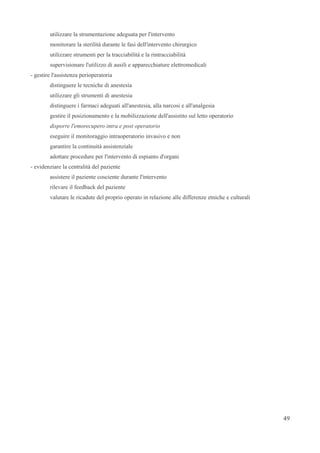utilizzare la strumentazione adeguata per l'intervento
monitorare la sterilità durante le fasi dell'intervento chirurgico
utilizzare strumenti per la tracciabilità e la rintracciabilità
supervisionare l'utilizzo di ausili e apparecchiature elettromedicali
- gestire l'assistenza perioperatoria
distinguere le tecniche di anestesia
utilizzare gli strumenti di anestesia
distinguere i farmaci adeguati all'anestesia, alla narcosi e all'analgesia
gestire il posizionamento e la mobilizzazione dell'assistito sul letto operatorio
disporre l'emorecupero intra e post operatorio
eseguire il monitoraggio intraoperatorio invasivo e non
garantire la continuità assistenziale
adottare procedure per l'intervento di espianto d'organi
- evidenziare la centralità del paziente
assistere il paziente cosciente durante l'intervento
rilevare il feedback del paziente
valutare le ricadute del proprio operato in relazione alle differenze etniche e culturali
49
 