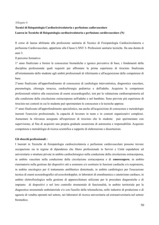Allegato 4
Tecnici di fisiopatologia Cardiocircircolatoria e perfusione cadiovascolare
Laurea in Tecniche di fisiopatologia cardiocircolatoria e perfusione cardiovascolare (N)
Il corso di laurea abilitante alla professione sanitaria di Tecnico di Fisiopatologia Cardiocircolatoria e
perfusione Cardiovascolare, appartiene alla Classe L/SNT 3- Professioni sanitarie tecniche. Ha una durata di
anni 3.
Il percorso formativo:
1° anno finalizzato a fornire le conoscenze biomediche e igenico preventive di base, i fondamenti della
disciplina professionale quali requisiti per affrontare la prima esperienza di tirocinio finalizzata
all'orientamento dello studente agli ambiti professionali di riferimento e all'acquisizione delle competenze di
base.
2°anno finalizzato all'approfondimento di conoscenze di cardiologia interventistica, diagnostica vascolare,
pneumologia, chirurgia toracica, cardiochirurgia pediatrica e dell'adulto. Acquisire le competenze
professionali relative alla esecuzione di esami ecocardiografici, test per la valutazione cardiorespiratoria ed
alla condizione della circolazione extracorporea nell'adulto e nel bambino. Sono previste più esperienze di
tirocinio nei contesti in cui lo studente può sperimentare le conoscenze e le tecniche apprese.
3° anno finalizzato all'approfondimento specialistico, ma anche all'acquisizione di conoscenze e metodologie
inerenti l'esercizio professionale, la capacità di lavorare in team e in contesti organizzativi complessi.
Aumentare la rilevanza assegnata all'esperienze di tirocinio che lo studente può sperimentare con
supervisione, al fine di acquisire una propria graduale assunzione di autonomia e responsabilità. Acquisire
competenze e metodologie di ricerca scientifica a supporto di elaborazione e dissertazioni.
Gli sbocchi professionali :
I laureati in Tecniche di fisiopatologia cardiocircolatoria e perfusione cardiovascolare possono trovare
occupazione sia in regime di dipendenza che libero professionale in Servizi e Unità ospedaliere ed
universitarie o strutture private in ambito cardiochirurgico nella conduzione della circolazione extracorporea,
in ambito vascolare nella conduzione della circolazione extracorporea e di emorecupero, in ambito
rianimatorio nella gestione dei dispositivi atti a sostenere e/o sostituire le funzioni cardiache e/o respiratorie,
in ambito oncologico per il trattamento antiblastico distrettuale, in ambito cardiologico per l'esecuzione
tecnica di esami ecocardiografici ed ecocolordoppler, in laboratori di emodinamica e cateterismo cardiaco, in
ambito elettrofisiologico nella gestione di apparecchiature utilizzate per le procedure diagnostiche e di
impianto di dispositivi e nel loro controllo strumentale di funzionalità, in ambito territoriale per la
diagnostica strumentale ambulatoriale e/o con l'ausilio della telemedicina, nelle industrie di produzione e di
agenzie di vendita operanti nel settore, nei laboratori di ricerca universitaria ed extrauniversitaria nel settore
biomedico.
50
 