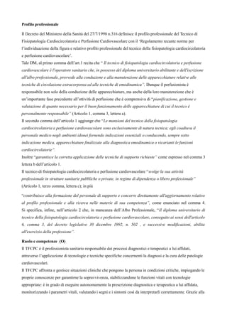 Profilo professionale
Il Decreto del Ministero della Sanitx del 27/7/1998 n.316 definisce il profilo professionale del Tecnico di
Fisiopatologia Cardiocircolatoria e Perfusione Cardiovascolare con il ‘Regolamento recante norme per
l’individuazione della figura e relativo profilo professionale del tecnico della fisiopatologia cardiocircolatoria
e perfusione cardiovascolare’.
Tale DM, al primo comma dell’art.1 recita che “ Il tecnico di fisiopatologia cardiocircolatoria e perfusione
cardiovascolare 1 l'operatore sanitario che, in possesso del diploma universitario abilitante e dell'iscrizione
all'albo professionale, provvede alla conduzione e alla manutenzione delle apparecchiature relative alle
tecniche di circolazione extracorporea ed alle tecniche di emodinamica”. Dunque il perfusionista m
responsabile non solo della conduzione delle apparecchiature, ma anche della loro manutenzione che m
un’importante fase precedente all’attivitx di perfusione che m comprensiva di “pianificazione, gestione e
valutazione di quanto necessario per il buon funzionamento delle apparecchiature di cui il tecnico 1
personalmente responsabile” (Articolo 1, comma 3, lettera a).
Il secondo comma dell’articolo 1 aggiunge che “Le mansioni del tecnico della fisiopatologia
cardiocircolatoria e perfusione cardiovascolare sono esclusivamente di natura tecnica; egli coadiuva il
personale medico negli ambienti idonei fornendo indicazioni essenziali o conducendo, sempre sotto
indicazione medica, apparecchiature finalizzate alla diagnostica emodinamica o vicarianti le funzioni
cardiocircolatorie”.
Inoltre “garantisce la corretta applicazione delle tecniche di supporto richieste” come espresso nel comma 3
lettera b dell’articolo 1.
Il tecnico di fisiopatologia cardiocircolatoria e perfusione cardiovascolare “svolge la sua attivitB
professionale in strutture sanitarie pubbliche o private, in regime di dipendenza o libero professionale”
(Articolo 1, terzo comma, lettera c); in piá
“contribuisce alla formazione del personale di supporto e concorre direttamente all'aggiornamento relativo
al profilo professionale e alla ricerca nelle materie di sua competenza”, come enunciato nel comma 4.
Si specifica, infine, nell’articolo 2 che, in mancanza dell’Albo Professionale, “Il diploma universitario di
tecnico della fisiopatologia cardiocircolatoria e perfusione cardiovascolare, conseguito ai sensi dell'articolo
6, comma 3, del decreto legislativo 30 dicembre 1992, n. 502 , e successive modificazioni, abilita
all'esercizio della professione”.
Ruolo e competenze (O)
Il TFCPC m il professionista sanitario responsabile dei processi diagnostici e terapeutici a lui affidati,
attraverso l’applicazione di tecnologie e tecniche specifiche concernenti la diagnosi e la cura delle patologie
cardiovascolari.
Il TFCPC affronta e gestisce situazioni cliniche che pongono la persona in condizioni critiche, impiegando le
proprie conoscenze per garantirne la sopravvivenza, stabilizzandone le funzioni vitali con tecnologie
appropriate: m in grado di eseguire autonomamente la prescrizione diagnostica e terapeutica a lui affidata,
monitorizzando i parametri vitali, valutando i segni e i sintomi cos† da interpretarli correttamente. Grazie alla
 