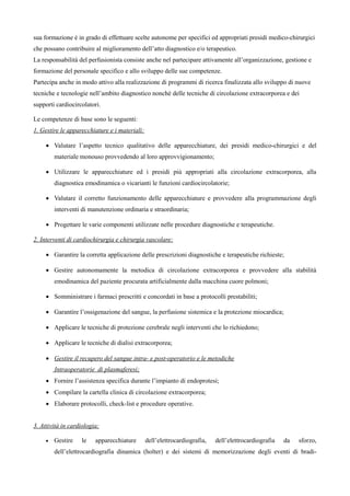 sua formazione m in grado di effettuare scelte autonome per specifici ed appropriati presidi medico-chirurgici
che possano contribuire al miglioramento dell’atto diagnostico e/o terapeutico.
La responsabilitx del perfusionista consiste anche nel partecipare attivamente all’organizzazione, gestione e
formazione del personale specifico e allo sviluppo delle sue competenze.
Partecipa anche in modo attivo alla realizzazione di programmi di ricerca finalizzata allo sviluppo di nuove
tecniche e tecnologie nell’ambito diagnostico nonchó delle tecniche di circolazione extracorporea e dei
supporti cardiocircolatori.
Le competenze di base sono le seguenti:
1. Gestire le apparecchiature e i materiali:
 Valutare l’aspetto tecnico qualitativo delle apparecchiature, dei presidi medico-chirurgici e del
materiale monouso provvedendo al loro approvvigionamento;
 Utilizzare le apparecchiature ed i presidi piá appropriati alla circolazione extracorporea, alla
diagnostica emodinamica o vicarianti le funzioni cardiocircolatorie;
 Valutare il corretto funzionamento delle apparecchiature e provvedere alla programmazione degli
interventi di manutenzione ordinaria e straordinaria;
 Progettare le varie componenti utilizzate nelle procedure diagnostiche e terapeutiche.
2. Interventi di cardiochirurgia e chirurgia vascolare:
 Garantire la corretta applicazione delle prescrizioni diagnostiche e terapeutiche richieste;
 Gestire autonomamente la metodica di circolazione extracorporea e provvedere alla stabilitx
emodinamica del paziente procurata artificialmente dalla macchina cuore polmoni;
 Somministrare i farmaci prescritti e concordati in base a protocolli prestabiliti;
 Garantire l’ossigenazione del sangue, la perfusione sistemica e la protezione miocardica;
 Applicare le tecniche di protezione cerebrale negli interventi che lo richiedono;
 Applicare le tecniche di dialisi extracorporea;
 Gestire il recupero del sangue intra- e post-operatorio e le metodiche
Intraoperatorie di plasmaferesi;
 Fornire l’assistenza specifica durante l’impianto di endoprotesi;
 Compilare la cartella clinica di circolazione extracorporea;
 Elaborare protocolli, check-list e procedure operative.
3. AttivitB in cardiologia:
 Gestire le apparecchiature dell’elettrocardiografia, dell’elettrocardiografia da sforzo,
dell’elettrocardiografia dinamica (holter) e dei sistemi di memorizzazione degli eventi di bradi-
 