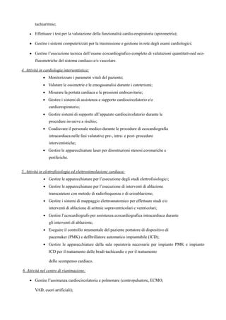 tachiaritmie;
 Effettuare i test per la valutazione della funzionalitx cardio-respiratoria (spirometria);
 Gestire i sistemi computerizzati per la trasmissione e gestione in rete degli esami cardiologici;
 Gestire l’esecuzione tecnica dell’esame ecocardiografico completo di valutazioni quantitativeed eco-
flussmetriche del sistema cardiaco e/o vascolare.
4. AttivitB in cardiologia interventistica:
 Monitorizzare i parametri vitali del paziente;
 Valutare le ossimetrie e le emogasanalisi durante i cateterismi;
 Misurare la portata cardiaca e le pressioni endocavitarie;
 Gestire i sistemi di assistenza e supporto cardiocircolatorio e/o
cardiorespiratorio;
 Gestire sistemi di supporto all’apparato cardiocircolatorio durante le
procedure invasive a rischio;
 Coadiuvare il personale medico durante le procedure di ecocardiografia
intracardiaca nelle fasi valutative pre-, intra- e post- procedure
interventistiche;
 Gestire le apparecchiature laser per disostruzioni stenosi coronariche e
periferiche.
5. AttivitB in elettrofisiologia ed elettrostimolazione cardiaca:
 Gestire le apparecchiature per l’esecuzione degli studi elettrofisiologici;
 Gestire le apparecchiature per l’esecuzione di interventi di ablazione
transcatetere con metodo di radiofrequenza o di crioablazione;
 Gestire i sistemi di mappaggio elettroanatomico per effettuare studi e/o
interventi di ablazione di aritmie sopraventricolari e ventricolari;
 Gestire l’ecocardiografo per assistenza ecocardiografica intracardiaca durante
gli interventi di ablazione;
 Eseguire il controllo strumentale del paziente portatore di dispositivo di
pacemaker (PMK) e defibrillatore automatico impiantabile (ICD);
 Gestire le apparecchiature della sala operatoria necessarie per impianto PMK e impianto
ICD per il trattamento delle bradi-tachicardie e per il trattamento
dello scompenso cardiaco.
6. Attività nel centro di rianimazione:
 Gestire l’assistenza cardiocircolatoria e polmonare (contropulsatore, ECMO,
VAD, cuori artificiali);
 