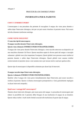Allegato 5
PROCEDURA DI EMORECUPERO
INFORMATIVA PER IL PAZIENTE
COS'E' L'EMORECUPERO?
L'emorecupero è una procedura che permette di raccogliere il sangue che viene perso durante o
subito dopo l'intervento chirurgico, tale per cui può essere ritrasfuso al paziente stesso. Può essere
talvolta chiamato trasfusione autologa.
COME VIENE ESEGUITO?
Ci sono due tipi di emorecupero:
Il sangue raccolto durante l'intervento chirurgico.
Questo viene chiamato EMORECUPERO INTRAOPERATORIO.
Il sangue che viene perso durante l'intervento chirurgico, viene raccolto attraverso un dispositivo ed
una macchina chiamata Cell Saver. Questa macchina separa le diverse parti del sangue e raccoglie
solamente i globuli rossi (che trasportano l'ossigeno). Questi globuli rossi possono essere reinfusi al
paziente durante o subito dopo l'intervento chirurgico. Questi globuli rossi saranno reinfusi
esclusivamente al paziente stesso e non saranno mai e per nessun motivo usati per qualcun altro.
Questo tipo di emorecupero è disponibile solamente per alcuni tipi di interventi.
Il sangue raccolto dopo l'intervento chirurgico.
Questo è chiamato EMORECUPERO POSTOPERATORIO.
Qualche volta il sangue che viene perso immediatamente dopo l'intervento, può essere raccolto e
reinfuso al paziente. Questo si chiama emorecupero postoperatorio e viene generalmente impiegato
in alcuni interventi ortopedici.
Quali sono i vantaggi dell' emorecupero?
Durante alcuni interventi chirurgici, può essere perso del sangue. La procedura di emorecupero può
ridurre la possibilità che il paziente abbia bisogno di una trasfusione di sangue da un donatore.
Questo riduce inoltre i rischi molto limitati associati alla trasfusione di questo tipo di sangue.
55
 