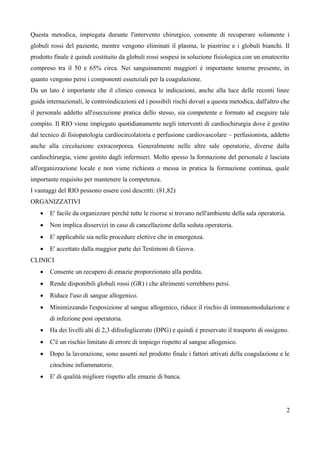 Questa metodica, impiegata durante l'intervento chirurgico, consente di recuperare solamente i
globuli rossi del paziente, mentre vengono eliminati il plasma, le piastrine e i globuli bianchi. Il
prodotto finale è quindi costituito da globuli rossi sospesi in soluzione fisiologica con un ematocrito
compreso tra il 50 e 65% circa. Nei sanguinamenti maggiori è importante tenerne presente, in
quanto vengono persi i componenti essenziali per la coagulazione.
Da un lato è importante che il clinico conosca le indicazioni, anche alla luce delle recenti linee
guida internazionali, le controindicazioni ed i possibili rischi dovuti a questa metodica, dall'altro che
il personale addetto all'esecuzione pratica dello stesso, sia competente e formato ad eseguire tale
compito. Il RIO viene impiegato quotidianamente negli interventi di cardiochirurgia dove è gestito
dal tecnico di fisiopatologia cardiocircolatoria e perfusione cardiovascolare – perfusionista, addetto
anche alla circolazione extracorporea. Generalmente nelle altre sale operatorie, diverse dalla
cardiochirurgia, viene gestito dagli infermieri. Molto spesso la formazione del personale è lasciata
all'organizzazione locale e non viene richiesta o messa in pratica la formazione continua, quale
importante requisito per mantenere la competenza.
I vantaggi del RIO possono essere così descritti: (81,82)
ORGANIZZATIVI
 E' facile da organizzare perché tutte le risorse si trovano nell'ambiente della sala operatoria.
 Non implica disservizi in caso di cancellazione della seduta operatoria.
 E' applicabile sia nelle procedure elettive che in emergenza.
 E' accettato dalla maggior parte dei Testimoni di Geova.
CLINICI
 Consente un recupero di emazie proporzionato alla perdita.
 Rende disponibili globuli rossi (GR) i che altrimenti verrebbero persi.
 Riduce l'uso di sangue allogenico.
 Minimizzando l'esposizione al sangue allogenico, riduce il rischio di immunomodulazione e
di infezione post operatoria.
 Ha dei livelli alti di 2,3 difosfoglicerato (DPG) e quindi è preservato il trasporto di ossigeno.
 C'è un rischio limitato di errore di impiego rispetto al sangue allogenico.
 Dopo la lavorazione, sono assenti nel prodotto finale i fattori attivati della coagulazione e le
citochine infiammatorie.
 E' di qualità migliore rispetto alle emazie di banca.
2
 