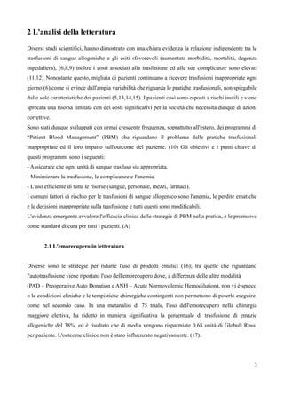2 L'analisi della letteratura
Diversi studi scientifici, hanno dimostrato con una chiara evidenza la relazione indipendente tra le
trasfusioni di sangue allogeniche e gli esiti sfavorevoli (aumentata morbidità, mortalità, degenza
ospedaliera), (6,8,9) inoltre i costi associati alla trasfusione ed alle sue complicanze sono elevati
(11,12). Nonostante questo, migliaia di pazienti continuano a ricevere trasfusioni inappropriate ogni
giorno (6) come si evince dall'ampia variabilità che riguarda le pratiche trasfusionali, non spiegabile
dalle sole caratteristiche dei pazienti (5,13,14,15). I pazienti così sono esposti a rischi inutili e viene
sprecata una risorsa limitata con dei costi significativi per la società che necessita dunque di azioni
correttive.
Sono stati dunque sviluppati con ormai crescente frequenza, soprattutto all'estero, dei programmi di
“Patient Blood Management” (PBM) che riguardano il problema delle pratiche trasfusionali
inappropriate ed il loro impatto sull'outcome del paziente. (10) Gli obiettivi e i punti chiave di
questi programmi sono i seguenti:
- Assicurare che ogni unità di sangue trasfuso sia appropriata.
- Minimizzare la trasfusione, le complicanze e l'anemia.
- L'uso efficiente di tutte le risorse (sangue, personale, mezzi, farmaci).
I comuni fattori di rischio per le trasfusioni di sangue allogenico sono l'anemia, le perdite ematiche
e le decisioni inappropriate sulla trasfusione e tutti questi sono modificabili.
L'evidenza emergente avvalora l'efficacia clinica delle strategie di PBM nella pratica, e le promuove
come standard di cura per tutti i pazienti. (A)
2.1 L'emorecupero in letteratura
Diverse sono le strategie per ridurre l'uso di prodotti ematici (16); tra quelle che riguardano
l'autotrasfusione viene riportato l'uso dell'emorecupero dove, a differenza delle altre modalità
(PAD – Preoperative Auto Donation e ANH – Acute Normovolemic Hemodilution), non vi è spreco
o le condizioni cliniche e le tempistiche chirurgiche contingenti non permettono di poterlo eseguire,
come nel secondo caso. In una metanalisi di 75 trials, l'uso dell'emorecupero nella chirurgia
maggiore elettiva, ha ridotto in maniera significativa la percentuale di trasfusione di emazie
allogeniche del 38%, ed è risultato che di media vengono risparmiate 0,68 unità di Globuli Rossi
per paziente. L'outcome clinico non è stato influenzato negativamente. (17).
3
 