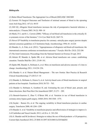 Bibliografia
(1) Better Blood Transfusion: The Appropriate Use of Blood (2002) HSC 2002/009
(2) Ferraris VA Surgical Outcomes and Trasfusion of minimal amount of blood in the operating
room Arch Surg 2012; 147 (1): 49-55
(3) Hill GE; Allogenic blood transfusion increases the risk of postoperative bacterial infection: a
meta-analysis. J Trauma 2003; 54 (5): 908 -14
(4) Marik, P. E. and H. L. Corwin (2008). "Efficacy of red blood cell transfusion in the critically ill:
a systematic review of the literature." Crit Care Med 36 (9): 2667-74.
(5) Stover EP Variability in transfusion practice for coronary -arteryby-pass surgery persists despite
national consensus guidelines A 23 Institution Study. Anesthesiology 1994; 81: A1224
(6) Shander, A., A. Fink, et al. (2011). "Appropriateness of allogeneic red blood cell transfusion: the
international consensus conference on transfusion outcomes." Transfus Med Rev 25(3): 232-246
(7) The Joint Commission. Proccedings from the National Summit on Overuse 24 sept. 2012
(8) Isbister JP, Shander A, Spahn DR, et al. Adverse blood transfusion out- comes: establishing
causation. Transfus Med Rev 2011; 25:89–101.
(9) Spahn DR, Shander A, Hofmann A, et al. More on transfusion and adverse outcome: it’s time to
change. Anesthesiology 2011; 114:234–236.
(10) Shander A. et al. Patient Blood Management – The new frontier. Best Practice & Research
Clinical Anaesthesiology 27 (2013) 5–10
(11) Shander A, Hofmann A, Ozawa S, et al. Activity-based costs of blood transfusions in surgical
patients at four hospitals. Transfusion 2010; 50:753 – 765.
(12) Shander A, Hofmann A, Gombotz H, etal. Estimating the cost of blood: past, present, and
future directions. Best Pract Res Clin Anaesthesiol 2007; 21:271 – 289.
(13) Bennett-Guerrero E, Zhao Y, O’Brien SM, et al. Variation in use of blood transfusion in
coronary artery bypass graft surgery. JAMA 2010; 304:1568– 1575.
(14) Snyder – Ramos SA, et al: The ongoing variability in blood transfusion practices in cardiac
surgery. Transfusion 2008; 48:1284 -1299
(15) Shander A. et al: Variability in transfusion practice and effectiveness of strategies to improve it.
J of Cardiothor and Vascul Anesth; 2012; vol.26 n. 4 : 541-544
(16) A. Shander and M Javidroozi: Strategies to reduce the use of blood products: a US perspective;
Current Opin Anesthesiol 2012, 25 DOI:10.1097/ACO.0b013e32834dd282
66
 