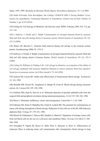 States, 1991–1999. Morbidity & Mortality Weekly Report. Surveillance Summaries. 52: 1–8, 2003.
(33) Huda Al-Foudri, Euan Kevelighan, Sue Catling: CEMACH 2003–5 Saving Mothers’ Lives:
lessons for anaesthetists. Continuing Education in Anaesthesia, Critical Care & Pain; Volume 10
Number 3 pp. 81-87 (2010)
(34) Catling SJ, Cell Salvage in Obstetrics: the time has come. BJOG: February 2005, Vol. 112, pp.
131–132
(35) I. Sullivan, J. Faulds and C. Ralph: Contamination of salvaged maternal blood by amniotic
fluid and fetal red cells during elective Caesarean section. British Journal of Anaesthesia 101 (2):
225–9 (2008)
(36) Waters JH, Biscotti C,: Amniotic fluid removal during cell salvage in the cesarean section
patient. Anesthesiology 2000; 92: 1531-6
(37) Sullivan I, J Faulds, C Ralph: Contamination of salvaged maternal blood by amniotic fluid and
fetal red cells during elective Cesarean Section. British Journal of Anaesthesia 101 (2): 225–9
(2008)
(38) Catling SJ, Williams S, Fielding A M : Cell salvage in obstetrics: an evaluation of the ability of
cell salvage combined with leucocyte depletion filtration to remove amniotic fluid from operative
blood loss at caesarean section. Int J Obst Anesth 8: 79 -84 (1999)
(39) Jackson SH, Lonser RE: Safety and effectiveness of intracesarean blood salvage. Transfusion
33: 181, 1993.
(40) Rainaldi MP, Tazzari PL, Scagliarini G, Borghi B, Conte R: Blood salvage during caesarean
section. Br J Anaesth 80: 195–198, 1998.
(41) Oefelein MG, Kaul K, Herz B, et al: Molecular detection of prostate epithelial cells from the
surgical field and peripheral circulation during radical prostatectomy. J Urol 155: 238–242, 1996.
(42) Weiss L: Metastatic inefficency: causes and consequences. Cancer Rev 3: 1-24, 1986
(43) Edelman MJ, Potter P, Mahaffey KG, Frink R, Leidich RB: The potential for reintroduction of
tumor cells during intraoperative blood salvage: Reduction of risk with use of the RC-400 leukocyte
depletion filter. Urology 47: 179–181, 1996.
(44) Wiesel M, Güdemann C, Hoever KH, Staehler G, Martin E: Separation of urologic tumor cells
from red blood cells by the use of a cell-saver and membrane filters. Investig Urol (Berl) 5: 244–
248, 1994.
(45) Perseghin P, Viganò M, Rocco G, Della Pona C, Buscemi A, Rizzi A: Effectiveness of
leukocyte filters in reducing tumor cell contamination after intraoperative blood salvage in lung
 