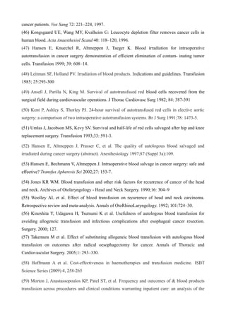 cancer patients. Vox Sang 72: 221–224, 1997.
(46) Kongsgaard UE, Wang MY, Kvalheim G: Leucocyte depletion filter removes cancer cells in
human blood. Acta Anaesthesiol Scand 40: 118–120, 1996.
(47) Hansen E, Knuechel R, Altmeppen J, Taeger K. Blood irradiation for intraoperative
autotransfusion in cancer surgery demonstration of efficient elimination of contam- inating tumor
cells. Transfusion 1999; 39: 608–14.
(48) Leitman SF, Holland PV. Irradiation of blood products. Indications and guidelines. Transfusion
1985; 25:293-300
(49) Ansell J, Parilla N, King M. Survival of autotransfused red blood cells recovered from the
surgical field during cardiovascular operations. J Thorac Cardiovasc Surg 1982; 84: 387-391
(50) Kent P, Ashley S, Thorley PJ. 24-hour survival of autotransfused red cells in elective aortic
surgery: a comparison of two intraoperative autotransfusion systems. Br J Surg 1991;78: 1473-5.
(51) Umlas J, Jacobson MS, Kevy SV. Survival and half-life of red cells salvaged after hip and knee
replacement surgery. Transfusion 1993;33: 591-3.
(52) Hansen E, Altmeppen J, Prasser C, et al. The quality of autologous blood salvaged and
irradiated during cancer surgery (abstract). Anesthesiology 1997;87 (Suppl 3a):109.
(53) Hansen E, Bechmann V, Altmeppen J. Intraoperative blood salvage in cancer surgery: safe and
effective? Transfus Apheresis Sci 2002;27: 153-7.
(54) Jones KR WM. Blood transfusion and other risk factors for recurrence of cancer of the head
and neck. Archives of Otolaryngology - Head and Neck Surgery. 1990;16: 304–9
(55) Woolley AL et al. Effect of blood transfusion on recurrence of head and neck carcinoma.
Retrospective review and meta-analysis. Annals of OtoRhinoLaryngology. 1992; 101:724–30.
(56) Kinoshita Y, Udagawa H, Tsutsumi K et al. Usefulness of autologous blood transfusion for
avoiding allogeneic transfusion and infectious complications after esophageal cancer resection.
Surgery. 2000; 127.
(57) Takemura M et al. Effect of substituting allogeneic blood transfusion with autologous blood
transfusion on outcomes after radical oesophagectomy for cancer. Annals of Thoracic and
Cardiovascular Surgery. 2005;1: 293–330.
(58) Hoffmann A et al. Cost-effectiveness in haemotherapies and transfusion medicine. ISBT
Science Series (2009) 4, 258-265
(59) Morton J, Anastassopoulos KP, Patel ST, et al. Frequency and outcomes of & blood products
transfusion across procedures and clinical conditions warranting inpatient care: an analysis of the
 
