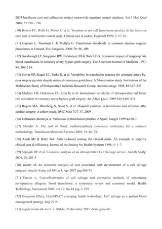 2004 healthcare cost and utilization project nationwide inpatient sample database. Am J Med Qual
2010; 25:289 – 296.
(60) Hebert PC, Wells G, Martin C et al. Variation in red cell transfusion practice in the intensive
care unit: a multicentre cohort study. Critical care (London, England) 1999; 3: 57–63.
(61) Capraro L, Nuutinen L & Myllyla G. Transfusion thresholds in common elective surgical
procedures in Finland. Vox Sanguinis 2000; 78: 96–100.
(62) Goodnough LT, Soegiarso RW, Birkmeyer JD & Welch HG. Economic impact of inappropriate
blood transfusions in coronary artery bypass graft surgery. The American Journal of Medicine 1993;
94: 509–514.
(63) Stover EP, Siegel LC, Parks R, et al: Variability in transfusion practice for coronary artery by-
pass surgery persists despite national consensus guidelines: A 24-institution study. Institutions of the
Multicenter Study of Perioperative Ischemia Research Group. Anesthesiology 1998; 88:327–333
(64) Maddux FW, Dickinson TA, Rilla D, et al. Institutional variability of intraoperative red blood
cell utilization in coronary artery bypass graft surgery. Am J Med Qual. 2009;24(5):403-411.
(65) Rogers MA, Blumberg N, Saint S, et al: Hospital variation in transfusion and infection after
cardiac surgery: A cohort study. BMC Med 7:37-37, 2009
(66) Fernandez-Montoya A. Variations in transfusion practice in Spain. Sangre 1999;44:30-7.
(67) Shander A. The cost of blood: multidisciplinary consensus conference for a standard
methodology. Transfusion Medicine Reviews 2005; 19: 66–78.
(68) Asadi MJ & Baltz WA. Activity-based costing for clinical paths. An example to improve
clinical cost & efficiency. Journal of the Society for Health Systems 1996; 5: 1–7.
(69) Szpisjak DF et al. Economic analysis of an intraoperative Cell Salvage service. Anesth.Analg.
2004, 98: 201-5
(70) Waters JR An economic analysis of cost associated with development of a cell salvage
program. Anesth Analg vol 104, n 4, Apr 2007 pag 869-75
(71) Davies L, Cost-effectiveness of cell salvage and alternative methods of minimizing
perioperative allogenic blood transfusion: a systematic review and economic model. Health
Technology Assessment 2006; vol 10: No 44 pag 1- 229
(72) Benjamin Ellery, HealthPACT emerging health technology: Cell salvage as a patient blood
management strategy. July 2015
(73) Supplemento alla G.U. n. 300 del 28 dicembre 2015 -Serie generale
 
