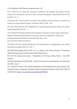 (74) L'infermiere 4/2007 Speciale competenze pag. 2-40
(75) Li MH, Yan LN, Wang SR. Autologous transfusion with modified total hepatic vascular
exclusion for extracapsular resection of giant cavernous hemangioma. Hepatobiliary Pancreat Dis
Int 2007; 6: 43 – 8
(76) Domen RE. Adverse reactions associated with autologous blood transfusion: evaluation and
incidence at a large academic hospital. Transfusion 1998; 38: 296 – 300
(77) Yazer MH, Kameneva MV. Modification of suction-induced hemolysis during cell salvage.
Anesth Analg 2007; 104: 684 – 7
(78) Cholette JM, Washing red blood cells and platlets transfused in cardiac surgery reduces post-
operative inflammation and number of transfusions: Results of a prospective, randomized,
controlled clinical trial Pediatr Crit Care Med 2012 May; 13 (3)
doi:10.1097/PCC.0b013e31822f173c.
(79) Waters JH. Errors during intraoperative cell salvage because of inappropriate wash solution
Anesthesia & Analgesia 2001; 93: 1483 - 5
(80) PHB Bolton-Maggs (Ed) D Poles et al. on behalf of the Serious Hazards of Transfusion
(SHOT) Steering Group. The 2014 Annual SHOT Report (2015).
(81) UK Cell salvage action group – Intraoperative Cell Salvage Getting Started – June 2008
/Version 1
(82) Royal Brompton & Harefield NHS – Policy for the provision of perioperative red cell salvage
July 2005 version 7
(83) Trudeau JD, Waters T CK. Should intraoperative cell-salvaged blood be used in patients with
suspected or known malignancy? Canadian Journal of Anaesthesia, [Internet]. 2012;59(11):1058–70
Available from: http://www.ncbi.nlm.nih.gov/pubmed/22996966
71
 