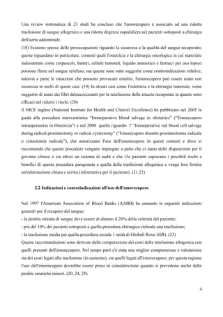 Una review sistematica di 23 studi ha concluso che l'emorecupero è associato ad una ridotta
trasfusione di sangue allogenico e una ridotta degenza ospedaliera nei pazienti sottoposti a chirurgia
dell'aorta addominale.
(18) Esistono spesso delle preoccupazioni riguardo la sicurezza e la qualità del sangue recuperato;
queste riguardano in particolare, contesti quali l'ostetricia e la chirurgia oncologica in cui materiale
indesiderato come corpuscoli, batteri, cellule tumorali, liquido amniotico e farmaci per uso topico
possono finire nel sangue reinfuso, ma queste sono state suggerite come controindicazioni relative;
tuttavia a parte le situazioni che possono provocare emolisi, l'emorecupero può essere usato con
sicurezza in molti di questi casi. (19) In alcuni casi come l'ostetricia e la chirurgia tumorale, viene
suggerito di usare dei filtri deleucocizzanti per la reinfusione delle emazie recuperate in quanto sono
efficaci nel ridurre i rischi. (20)
Il NICE inglese (National Institute for Health and Clinical Excellence) ha pubblicato nel 2005 la
guida alla procedura interventistica “Intraoperative blood salvage in obstetrics” (“Emorecupero
intraoperatorio in Ostetricia”) e nel 2008 quella riguardo l' “Intraoperative red blood cell salvage
during radical prostatectomy or radical cystectomy” (“Emorecupero durante prostatectomia radicale
o cistectomia radicale”), che autorizzano l'uso dell'emorecupero in questi contesti e dove si
raccomanda che queste procedure vengano impiegate a patto che ci siano delle disposizioni per il
governo clinico e sia attivo un sistema di audit e che i/le pazienti capiscano i possibili rischi e
benefici di questa procedura paragonata a quella della trasfusione allogenica e venga loro fornita
un'informazione chiara e scritta (informativa per il paziente). (21,22)
2.2 Indicazioni e controindicazioni all'uso dell'emorecupero
Nel 1997 l'American Association of Blood Banks (AABB) ha emanato le seguenti indicazioni
generali per il recupero del sangue:
- la perdita stimata di sangue deve essere di almeno il 20% della volemia del paziente;
- più del 10% dei pazienti sottoposti a quella procedura chirurgica richiede una trasfusione;
- la trasfusione media per quella procedura eccede 1 unità di Globuli Rossi (GR). (23)
Queste raccomandazioni sono derivate dalla comparazione dei costi della trasfusione allogenica con
quelli presunti dell'emorecupero. Nel tempo però c'è stata una miglior comprensione e valutazione
sia dei costi legati alla trasfusione (in aumento), sia quelli legati all'emorecupero; per questa ragione
l'uso dell'emorecupero dovrebbe essere preso in considerazione quando si prevedono anche delle
perdite ematiche minori. (20, 24, 25)
4
 