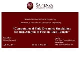 “Computational Fluid Dynamics Simulations for Risk Analysis of Fires in Road Tunnels” 
School of Civil and Industrial Engineering 
Department of Structural and Geotechnical Engineering 
Candidate: 
Tiziano Baroncelli 
A.Y. 2013/2014 
Advisor: 
Prof. Eng. Franco Bontempi 
Co-advisor: 
Eng. Alessandra Lo Cane 
Rome, 21 May 2014  