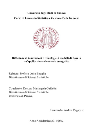 Università degli studi di Padova 
Corso di Laurea in Statistica e Gestione Delle Imprese 
Diffusione di innovazioni e tecnologie: i modelli di Bass in 
un'applicazione al contesto energetico 
Relatore: Prof.ssa Luisa Bisaglia 
Dipartimento di Scienze Statistiche 
Co-relatore: Dott.ssa Mariangela Guidolin 
Dipartimento di Scienze Statistiche 
Università di Padova 
Laureando: Andrea Cappozzo 
Anno Accademico 2011/2012  