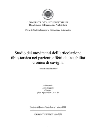 UNIVERSITÀ DEGLI STUDI DI TRIESTE
Dipartimento di Ingegneria e Architettura
Corso di Studi in Ingegneria Elettronica e Informatica
Studio dei movimenti dell’articolazione
tibio-tarsica nei pazienti affetti da instabilità
cronica di caviglia
Tesi di Laurea Triennale
Laureanda:
Anna Capponi
Relatore:
prof. Agostino ACCARDO
Sessione di Laurea Straordinaria - Marzo 2022
_____________________________________
ANNO ACCADEMICO 2020-2021
1
 