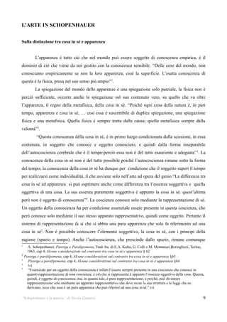 L’ARTE IN SCHOPENHAUER


Sulla distinzione tra cosa in sé e apparenza


        L’apparenza è tutto ciò che nel mondo può essere soggetto di conoscenza empirica, è il
dominio di ciò che viene da noi gestito con la conoscenza sensibile. “Delle cose del mondo, non
conosciamo empiricamente se non la loro apparenza, cioè la superficie. L’esatta conoscenza di
questa è la fisica, presa nel suo senso più ampio”1.
        La spiegazione del mondo delle apparenze è una spiegazione solo parziale, la fisica non è
perciò sufficiente, occorre anche la spiegazione sul suo contenuto vero, su quello che va oltre
l’apparenza, il regno della metafisica, della cosa in sé. “Poiché ogni cosa della natura è, in pari
tempo, apparenza e cosa in sé, … così essa è suscettibile di duplice spiegazione, una spiegazione
fisica e una metafisica. Quella fisica è sempre tratta dalla causa; quella metafisica sempre dalla
volontà”2.
         “Questa conoscenza della cosa in sé, è in primo luogo condizionata dalla scissione, in essa
contenuta, in soggetto che conosce e oggetto conosciuto, e quindi dalla forma inseparabile
dell’autocoscienza cerebrale che è il tempo:perciò essa non è del tutto esauriente e adeguata” 3. La
conoscenza della cosa in sé non è del tutto possibile poiché l’autocoscienza rimane sotto la forma
del tempo; la conoscenza della cosa in sé ha dunque per condizione che il soggetto superi il tempo
per realizzarsi come individualità, il che avviene solo nell’arte ad opera del genio.“La differenza tra
cosa in sé ed apparenza si può esprimere anche come differenza tra l’essenza soggettiva e quella
oggettiva di una cosa. La sua essenza puramente soggettiva è appunto la cosa in sé: quest’ultima
però non è oggetto di conoscenza”4. La coscienza conosce solo mediante la rappresentazione di sé.
Un oggetto della conoscenza ha per condizione essenziale essere presente in questa coscienza, che
però conosce solo mediante il suo stesso apparato rappresentativo, quindi come oggetto. Pertanto il
sistema di rappresentazione fa si che si abbia una pura apparenza che solo fa riferimento ad una
cosa in sé5. Non è possibile conoscere l’elemento soggettivo, la cosa in sé, con i principi della
ragione (spazio e tempo). Anche l’autocoscienza, che prescinde dallo spazio, rimane comunque
1
    A. Schopenhauer, Parerga e Paralipomena, Trad. Ita. di E.A. Kuhn, G. Colli e M. Montanari,Boringhieri, Torino,
   1963, cap 4, Alcune considerazioni sul contrasto tra cosa in sé e apparenza § 62
2
  Parerga e paralipomena, cap 4, Alcune considerazioni sul contrasto tra cosa in sé e apparenza §63
3
    Parerga e paralipomena, cap 4, Alcune considerazioni sul contrasto tra cosa in sé e apparenza §64
4
    ivi
5
    “Essenziale per un oggetto della conoscenza è infatti l’essere sempre presente in una coscienza che conosce in
   quanto rappresentazione di essa coscienza: e ciò che si rappresenta è appunto l’essenza oggettiva della cosa. Questa,
   quindi, è oggetto di conoscenza; ma, in quanto tale, è pura rappresentazione; e poiché, può diventare
   rappresentazione solo mediante un apparato rappresentativo che deve avere la sua struttura e le leggi che ne
   derivano, ecco che essa è un pura apparenza che può riferirsi ad una cosa in sé.” ivi

“Schopenhauer e la musica” di Nicola Camurri                                                                           9
 