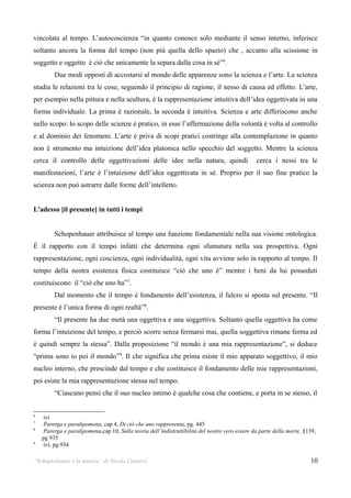 vincolata al tempo. L’autocoscienza “in quanto conosce solo mediante il senso interno, inferisce
soltanto ancora la forma del tempo (non più quella dello spazio) che , accanto alla scissione in
soggetto e oggetto è ciò che unicamente la separa dalla cosa in sé”6.
         Due modi opposti di accostarsi al mondo delle apparenze sono la scienza e l’arte. La scienza
studia le relazioni tra le cose, seguendo il principio di ragione, il nesso di causa ed effetto. L’arte,
per esempio nella pittura e nella scultura, è la rappresentazione intuitiva dell’idea oggettivata in una
forma individuale. La prima è razionale, la seconda è intuitiva. Scienza e arte differiscono anche
nello scopo: lo scopo delle scienze è pratico, in esse l’affermazione della volontà è volta al controllo
e al dominio dei fenomeni. L’arte è priva di scopi pratici costringe alla contemplazione in quanto
non è strumento ma intuizione dell’idea platonica nello specchio del soggetto. Mentre la scienza
cerca il controllo delle oggettivazioni delle idee nella natura, quindi                         cerca i nessi tra le
manifestazioni, l’arte è l’intuizione dell’idea oggettivata in sé. Proprio per il suo fine pratico la
scienza non può astrarre dalle forme dell’intelletto.


L’adesso [il presente] in tutti i tempi


         Schopenhauer attribuisce al tempo una funzione fondamentale nella sua visione ontologica.
È il rapporto con il tempo infatti che determina ogni sfumatura nella sua prospettiva. Ogni
rappresentazione, ogni coscienza, ogni individualità, ogni vita avviene solo in rapporto al tempo. Il
tempo della nostra esistenza fisica costituisce “ciò che uno è” mentre i beni da lui posseduti
costituiscono il “ciò che uno ha”7.
         Dal momento che il tempo è fondamento dell’esistenza, il fulcro si sposta sul presente. “Il
presente è l’unica forma di ogni realtà”8.
         “Il presente ha due metà una oggettiva e una soggettiva. Soltanto quella oggettiva ha come
forma l’intuizione del tempo, e perciò scorre senza fermarsi mai, quella soggettiva rimane ferma ed
è quindi sempre la stessa”. Dalla proposizione “il mondo è una mia rappresentazione”, si deduce
“prima sono io poi il mondo” 9. Il che significa che prima esiste il mio apparato soggettivo, il mio
nucleo interno, che prescinde dal tempo e che costituisce il fondamento delle mie rappresentazioni,
poi esiste la mia rappresentazione stessa nel tempo.
         “Ciascuno pensi che il suo nucleo intimo è qualche cosa che contiene, e porta in se stesso, il


6
     ivi
7
     Parerga e paralipomena, cap 4, Di ciò che uno rappresenta, pg. 445
8
     Parerga e paralipomena,cap 10, Sulla teoria dell’indistruttibilità del nostro vero essere da parte della morte, §139,
    pg 935
9
     ivi, pg.934

“Schopenhauer e la musica” di Nicola Camurri                                                                           10
 