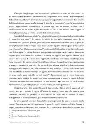 Come può un oggetto procurare appagamento e gioia senza che ci sia una relazione tra esso
e il nostro volere è la domanda fondamentale che Schopenhauer indica come il “problema specifico
della metafisica del bello”15. L’arte costituisce la prima via per la liberazione umana dalla volontà,
dall’insoddisfazione perenne e dalla finitezza. Il fatto che la visione di un’opera d’arte procuri gioia
sembra apparentemente contraddittorio in quanto essa non ha nessuna relazione con il
soddisfacimento di un nostro scopo determinato. Il fatto è che mentre siamo soggetti di
contemplazione estetica, la volontà è assente dalla nostra coscienza.
         Secondo Schopenhauer, infatti, “col subentrare di una concezione estetica la volontà sparisce
del tutto dalla coscienza”16. Ed essendo la volontà la fonte delle tribolazioni umane, la sua
scomparsa dalla coscienza produce quella cessazione momentanea del dolore che è la gioia. La
contemplazione fa sì che la volontà venga messa da parte e per un attimo si possa prescindere da
essa. L’opera d’arte è la rappresentazione dell’oggettivarsi delle idee, che a loro volta sono l’oggetto
puro della volontà. Per cogliere l’oggetto puro (della contemplazione estetica) occorre diventare un
soggetto puro, ossia libero dalla volontà e “diventare un soggetto puro significa liberarsi di sé
stessi”17. La coscienza di sé stessi è una rappresentazione fissata nello spazio e nel tempo, l’uno
forma conoscitiva del senso esterno e l’altro del senso interno. Il soggetto puro riesce a dimenticare
sé stesso, ovvero riesce a prescindere dal suo intelletto e solo cosi a perdersi nella contemplazione
dell’oggetto puro (l’opera d’arte) manifestazione dell’idea platonica. “La concezione di una simile
idea richiede che io mentre contemplo un oggetto, faccia realmente astrazione della sua posizione
nel tempo e nello spazio cioè dalla sua individualità” 18. Per mettere da parte la volontà è necessario
prescindere dallo spazio e dal tempo (principium individuationis), in quanto la volontà influenza
l’individuo attraverso le forme conoscitive del suo intelletto. “Qui vale solo ciò che l’intelletto
effettua da sé solo, con mezzi propri, ciò che esso ci offre con mezzi spontanei”19.
         L’oggetto d’arte è tale senza il bisogno di ricorrere alle relazioni che lo legano agli altri
oggetti, non serve pertanto il ricorso all’unione di spazio e tempo cioè alla materia come
condizione; astraendo dal principio di individuazione, la volontà che ci costringe al mondo
dell’apparenza, al mondo fenomenico, può momentaneamente essere sospesa.
         Le arti in generale sono pura forma, la loro essenza prescinde dal tempo. La musica non ha
carattere figurativo, non cerca di rappresentare lo spazio del mondo, non dipinge le cose fissando la
propria espressione nella figura o nella simmetria. Le ricerca di proporzionalità della musica è tutta
15
     Parerga e Paralipomena, libro secondo, §205
16
     ivi
17
     ivi
18
     Parerga e Paralipomena, libro secondo, §206
19
     ivi

“Schopenhauer e la musica” di Nicola Camurri                                                         12
 