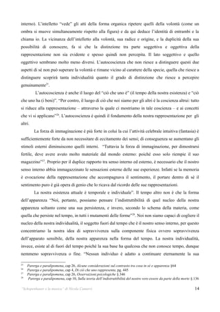 interno). L’intelletto “vede” gli atti della forma organica ripetere quelli della volontà (come un
ombra si muove simultaneamente rispetto alla figura) e da qui deduce l’identità di entrambi e la
chiama io. La vicinanza dell’intelletto alla volontà, sua radice e origine, e la duplicità della sua
possibilità di conoscere, fa si che la distinzione tra parte soggettiva e oggettiva della
rappresentazione non sia evidente e spesso quindi non percepita. Il lato soggettivo e quello
oggettivo sembrano molto meno diversi. L’autocoscienza che non riesce a distinguere questi due
aspetti di sé non può superare la volontà e rimane vicino al carattere della specie, quella che riesce a
distinguere scoprirà tanta individualità quanto il grado di distinzione che riesce a percepire
genuinamente25.
          L’autocoscienza è anche il luogo del “ciò che uno è” (il tempo della nostra esistenza) e “ciò
che uno ha (i beni)”. “Per contro, il luogo di ciò che noi siamo per gli altri è la coscienza altrui: tutto
si riduce alla rappresentazione – attraverso la quale ci mostriamo in tale coscienza – e ai concetti
che vi si applicano”26. L’autocoscienza è quindi il fondamento della nostra rappresentazione per gli
altri.
         La forza di immaginazione è più forte in colui la cui l’attività celebrale intuitiva (fantasia) è
sufficientemente forte da non necessitare di eccitamento dei sensi; di conseguenza se aumentano gli
stimoli esterni diminuiscono quelli interni. “Tuttavia la forza di immaginazione, per dimostrarsi
fertile, deve avere avuto molto materiale dal mondo esterno: poiché esso solo riempie il suo
magazzino”27. Proprio per il duplice rapporto tra senso interno ed esterno, è necessario che il nostro
senso interno abbia immagazzinato le sensazioni esterne delle sue esperienze. Infatti se la memoria
è evocazione della rappresentazione che accompagnava il sentimento, il portare dentro di sé il
sentimento puro è già opera di genio che lo ricava dal ricordo delle sue rappresentazioni.
         La nostra esistenza attuale è temporale e individuale”. Il tempo altro non è che la forma
dell’apparenza “Noi, pertanto, possiamo pensare l’indistruttibilità di quel nucleo della nostra
apparenza soltanto come una sua persistenza, e invero, secondo lo schema della materia, come
quella che persiste nel tempo, in tutti i mutamenti delle forme”28. Noi non siamo capaci di cogliere il
nucleo della nostra individualità, il soggetto fuori dal tempo che è il nostro senso interno, per questo
concentriamo la nostra idea di sopravvivenza sulla componente fisica ovvero sopravvivenza
dell’apparato sensibile, della nostra apparenza nella forma del tempo. La nostra individualità,
invece, esiste al di fuori del tempo poiché la sua base ha qualcosa che non conosce tempo, dunque
nemmeno sopravvivenza o fine. “Nessun individuo è adatto a continuare eternamente la sua

25
     Parerga e paralipomena, cap 26, Alcune considerazioni sul contrasto tra cosa in sé e apparenza §64
26
     Parerga e paralipomena, cap 4, Di ciò che uno rappresenta, pg. 445
27
     Parerga e paralipomena, cap 26, Osservazioni psicologiche §.346
28
     Parerga e paralipomena, cap 10, Sulla teoria dell’indistruttibilità del nostro vero essere da parte della morte §.136

“Schopenhauer e la musica” di Nicola Camurri                                                                           14
 
