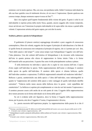 esistenza: con la morte sparisce. Ma, con essa, non perdiamo nulla. Infatti l’esistenza individuale ha
alla sua base qualche cosa di totalmente diverso, di cui essa è l’espressione. Questo qualcosa non
conosce tempo, dunque nemmeno sopravvivenza né fine”29.
        Qui è da cogliere quell’aspetto fondamentale della visione del genio. Il genio è colui la cui
individualità si esprime prima della morte fisica, quando, ancora soggetto alla visione temporale,
riesce ad elevare con l’intuizione la propria individualità al di sopra della vita stessa e quindi della
volontà. L’espressione artistica del genio supera, per così dire la morte.


Scultura, pittura e poesia in Schopenhauer


        Il godimento (il piacere estetico) sopraggiunge elevandosi a puro soggetto di conoscenza
contemplativa, libero da volontà, soggetto che ha negato il principio di individuazione e ha fatto di
sé quella forma di conoscenza non sottoposta al principio di ragione, che si è portato per così dire,
“fuori dallo spazio e dal tempo”30, come senza tempo è per Schopenhauer l’oggetto vero dell’arte:
l’idea platonica. Uno dei culmini dell’estetica di Schopenhauer è da rinvenire nella trattazione
dell’arte in quanto protesa allo sforzo di rappresentare in forme intuite l’idea o le forme
dell’umanità nella sua percezione. A questo fine sono rivolte principalmente scultura e pittura.
          È nella distinzione tra individuo e specie che si coglie la vera essenza dell’arte. L’opera
d’arte coglie nell’individuo la specie. Nella rappresentazione dell’uomo si distingue il carattere
della specie da quello dell’individuo. Il carattere della specie si chiama bellezza, quello
dell’individuo carattere o espressione. È difficile rappresentarli entrambi nel medesimo individuo 31.
Bellezza e grazia, caratteristiche una della specie e l’altra dell’individuo, sono indistinguibili in
quanto la “soppressione del carattere della specie a tutto vantaggio di quella individuale darebbe
caricatura”. “Tuttavia molto meno ancora della bellezza deve la grazia                         venir sopraffatta dal
caratteristico”. La bellezza si esprime più completamente se vista da vari lati mentre l’espressione e
il carattere possono essere colti anche da un solo punto di vista. L’oggetto della rappresentazione
deve tenere presente sia la forma individuale sia la forma della specie32.
        Se ciò è evidente nelle arti figurative, dove la forma è l’oggetto della rappresentazione
stessa, per la poesia, arte dove l’oggetto è l’uomo, il ragionamento è diverso.
        La poesia necessita dell’esperienza propria. La rappresentazione della poesia fa si che il

29
   Parerga e paralipomena,cap 10, Sulla teoria dell’indistruttibilità del nostro vero essere da parte della morte §.136
30
     Il mondo come volontà e rappresentazione, §38
31
   Schopenhauer ne parla a proposito della pittura e della scultura ne Il mondo come volontà e rappresentazione, libro
terzo, §45
32
   Il mondo come volontà e rappresentazione, libro terzo, §45

“Schopenhauer e la musica” di Nicola Camurri                                                                          15
 