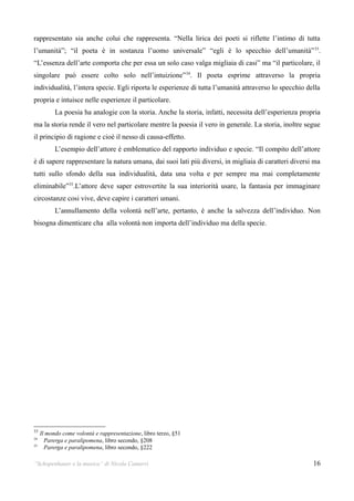 rappresentato sia anche colui che rappresenta. “Nella lirica dei poeti si riflette l’intimo di tutta
l’umanità”; “il poeta è in sostanza l’uomo universale” “egli è lo specchio dell’umanità” 33.
“L’essenza dell’arte comporta che per essa un solo caso valga migliaia di casi” ma “il particolare, il
singolare può essere colto solo nell’intuizione” 34. Il poeta esprime attraverso la propria
individualità, l’intera specie. Egli riporta le esperienze di tutta l’umanità attraverso lo specchio della
propria e intuisce nelle esperienze il particolare.
           La poesia ha analogie con la storia. Anche la storia, infatti, necessita dell’esperienza propria
ma la storia rende il vero nel particolare mentre la poesia il vero in generale. La storia, inoltre segue
il principio di ragione e cioè il nesso di causa-effetto.
           L’esempio dell’attore è emblematico del rapporto individuo e specie. “Il compito dell’attore
è di sapere rappresentare la natura umana, dai suoi lati più diversi, in migliaia di caratteri diversi ma
tutti sullo sfondo della sua individualità, data una volta e per sempre ma mai completamente
eliminabile”35.L’attore deve saper estrovertite la sua interiorità usare, la fantasia per immaginare
circostanze cosi vive, deve capire i caratteri umani.
           L’annullamento della volontà nell’arte, pertanto, è anche la salvezza dell’individuo. Non
bisogna dimenticare cha alla volontà non importa dell’individuo ma della specie.




33
     Il mondo come volontà e rappresentazione, libro terzo, §51
34
       Parerga e paralipomena, libro secondo, §208
35
       Parerga e paralipomena, libro secondo, §222

“Schopenhauer e la musica” di Nicola Camurri                                                            16
 
