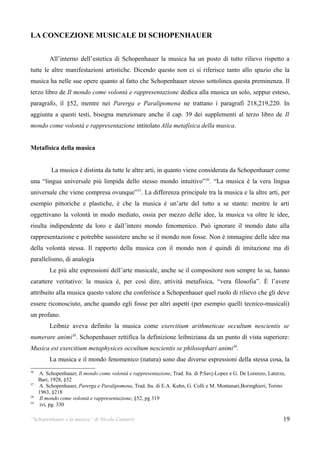 LA CONCEZIONE MUSICALE DI SCHOPENHAUER


          All’interno dell’estetica di Schopenhauer la musica ha un posto di tutto rilievo rispetto a
tutte le altre manifestazioni artistiche. Dicendo questo non ci si riferisce tanto allo spazio che la
musica ha nelle sue opere quanto al fatto che Schopenhauer stesso sottolinea questa preminenza. Il
terzo libro de Il mondo come volontà e rappresentazione dedica alla musica un solo, seppur esteso,
paragrafo, il §52, mentre nei Parerga e Paralipomena ne trattano i paragrafi 218,219,220. In
aggiunta a questi testi, bisogna menzionare anche il cap. 39 dei supplementi al terzo libro de Il
mondo come volontà e rappresentazione intitolato Alla metafisica della musica.


Metafisica della musica


          La musica è distinta da tutte le altre arti, in quanto viene considerata da Schopenhauer come
una “lingua universale più limpida dello stesso mondo intuitivo” 36. “La musica è la vera lingua
universale che viene compresa ovunque”37. La differenza principale tra la musica e la altre arti, per
esempio pittoriche e plastiche, è che la musica è un’arte del tutto a se stante: mentre le arti
oggettivano la volontà in modo mediato, ossia per mezzo delle idee, la musica va oltre le idee,
risulta indipendente da loro e dall’intero mondo fenomenico. Può ignorare il mondo dato alla
rappresentazione e potrebbe sussistere anche se il mondo non fosse. Non è immagine delle idee ma
della volontà stessa. Il rapporto della musica con il mondo non è quindi di imitazione ma di
parallelismo, di analogia
          Le più alte espressioni dell’arte musicale, anche se il compositore non sempre lo sa, hanno
carattere veritativo: la musica è, per così dire, attività metafisica, “vera filosofia”. È l’avere
attribuito alla musica questo valore che conferisce a Schopenhauer quel ruolo di rilievo che gli deve
essere riconosciuto, anche quando egli fosse per altri aspetti (per esempio quelli tecnico-musicali)
un profano.
          Leibniz aveva definito la musica come exercitium arithmeticae occultum nescientis se
numerare animi38. Schopenhauer rettifica la definizione leibniziana da un punto di vista superiore:
Musica est exercitium metaphysices occultum nescientis se philosophari animi39.
          La musica e il mondo fenomenico (natura) sono due diverse espressioni della stessa cosa, la
36
     A. Schopenhauer, Il mondo come volontà e rappresentazione, Trad. Ita. di P.Savj-Lopez e G. De Lorenzo, Laterza,
     Bari, 1928, §52
37
     A. Schopenhauer, Parerga e Paralipomena, Trad. Ita. di E.A. Kuhn, G. Colli e M. Montanari,Boringhieri, Torino
     1963, §218
38
      Il mondo come volontà e rappresentazione, §52, pg 319
39
      ivi, pg. 330

“Schopenhauer e la musica” di Nicola Camurri                                                                       19
 